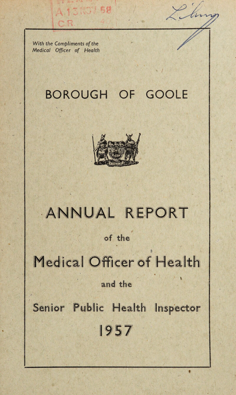 >*jL. yy With the Compliments of the Medical Officer of Health BOROUGH OF GOOLE ANNUAL REPORT of the Medical Officer ©f Health m nd the Senior Public Health Inspector 57 '