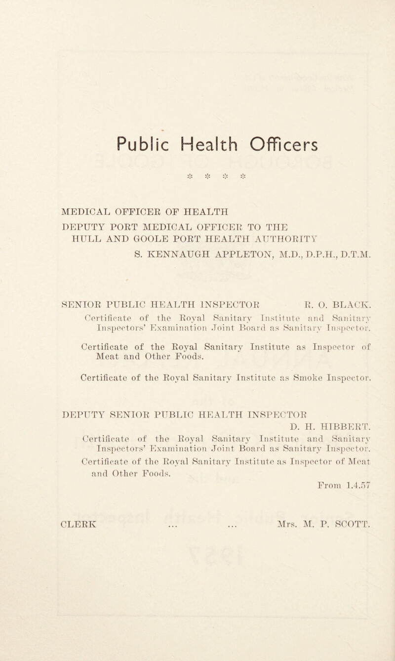 Public Health Officers vt» vT> »'> vV »'J'» »-j'» #j'» MEDICAL OFFICER OF HEALTH DEPUTY PORT MEDICAL OFFICER TO THE HULL AND GOOLE PORT HEALTH AUTHORITY S. KENNAUGH APPLETON, M.D., D.P.H., D.T.M. SENIOR PUBLIC HEALTH INSPECTOR R. O. BLACK. Certificate of the Royal Sanitary Institute and Sanitary Inspectors’ Examination Joint Board as Sanitary Inspector. Certificate of the Royal Sanitary Institute as Inspector of Meat and Other Foods. Certificate of the Royal Sanitary Institute as Smoke Inspector. DEPUTY SENIOR PUBLIC HEALTH INSPECTOR D. H. HIBBERT. Certificate of the Royal Sanitary Institute and Sanitary Inspectors’ Examination Joint Board as Sanitary Inspector. Certificate of the Royal Sanitary Institute as Inspector of Meat and Other Foods. From 1.4.57 CLERK Mrs. M. P. SCOTT.