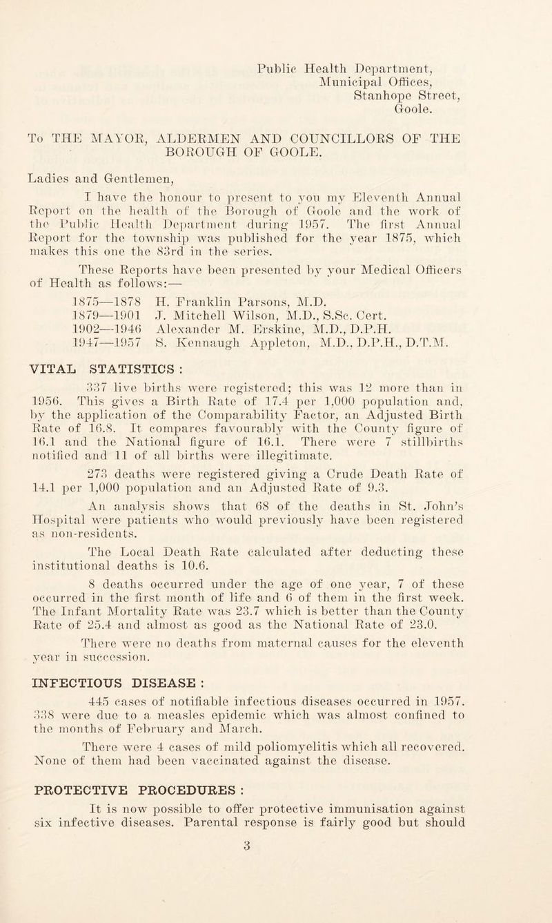 Public Health Department, Municipal Offices, Stanhope Street, Goole. To THE MAYOR, ALDERMEN AND COUNCILLORS OF THE BOROUGH OF GOOLE. Ladies and Gentlemen, I have the honour to present to you my Eleventh Annual Report on the health of the Borough of Goole and the work of the Public Health Department during 1957. The first Annual Report for the township was published for the year 1875, which makes this one the 83rd in the series. These Reports have been presented by your Medical Officers of Health as folloAVs:— 1875—1878 H. Franklin Parsons, M.D. 1879—1901 J. Mitchell Wilson, M.D., S.Sc. Cert. 1902—1946 Alexander M. Erskine, M.D., D.P.H. 1947—1957 S. Kennaugh Appleton, M.D., D.P.H., D.T.M. VITAL STATISTICS 337 live births were registered; this was 12 more than in 1956. This gives a Birth Rate of 17.4 per 1,000 population and. by the application of the Comparability Factor, an Adjusted Birth Rate of 16.8. It compares favourably with the County figure of 16.1 and the National figure of 16.1. There were 7 stillbirths notified and 11 of all births were illegitimate. 273 deaths were registered giving a Crude Death Rate of 14.1 per 1,000 population and an Adjusted Rate- of 9.3. An analysis shows that 68 of the deaths in St. .Tohids Hospital were patients who would previously have been registered as non-residents. The Local Death Rate calculated after deducting these institutional deaths is 10.6. 8 deaths occurred under the age of one year, 7 of these occurred in the first month of life and 6 of them in the first week. The Infant Mortality Rate was 23.7 which is better than the County Rate of 25.4 and almost as good as the National Rate of 23.0. There were no deaths from maternal causes for the eleventh year in succession. INFECTIOUS DISEASE : 445 cases of notifiable infectious diseases occurred in 1957. 338 were due to a measles epidemic which was almost confined to the months of February and March. There were 4 cases of mild poliomyelitis which all recovered. None of them had been vaccinated against the disease. PROTECTIVE PROCEDURES : It is now possible to offer protective immunisation against six infective diseases. Parental response is fairly good but should