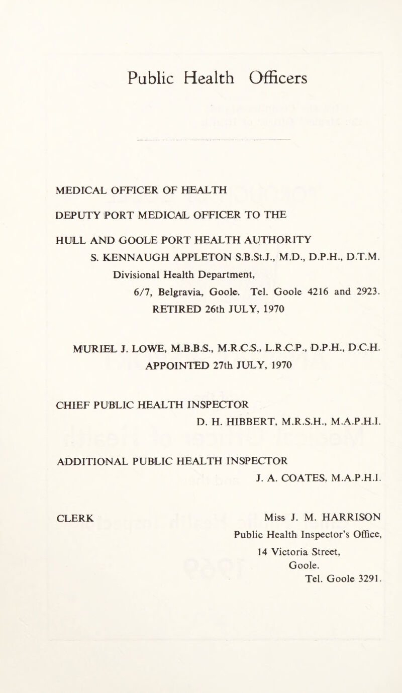 MEDICAL OFFICER OF HEALTH DEPUTY PORT MEDICAL OFFICER TO THE HULL AND GOOLE PORT HEALTH AUTHORITY S. KENNAUGH APPLETON S.B.St.J., M.D., D.P.H., D.T.M. Divisional Health Department, 6/7, Belgravia, Goole. Tel. Goole 4216 and 2923. RETIRED 26th JULY, 1970 MURIEL J. LOWE, M.B.B.S., M.R.C.S., L.R.C.P., D.P.H., D.C.H. APPOINTED 27th JULY, 1970 CHIEF PUBLIC HEALTH INSPECTOR D. H. HIBBERT, M.R.S.H., M.A.P.H.I. ADDITIONAL PUBLIC HEALTH INSPECTOR J. A. COATES, M.A.P.H.I. CLERK Miss J. M. HARRISON Public Health Inspector’s Office, 14 Victoria Street, Goole. Tel. Goole 3291.