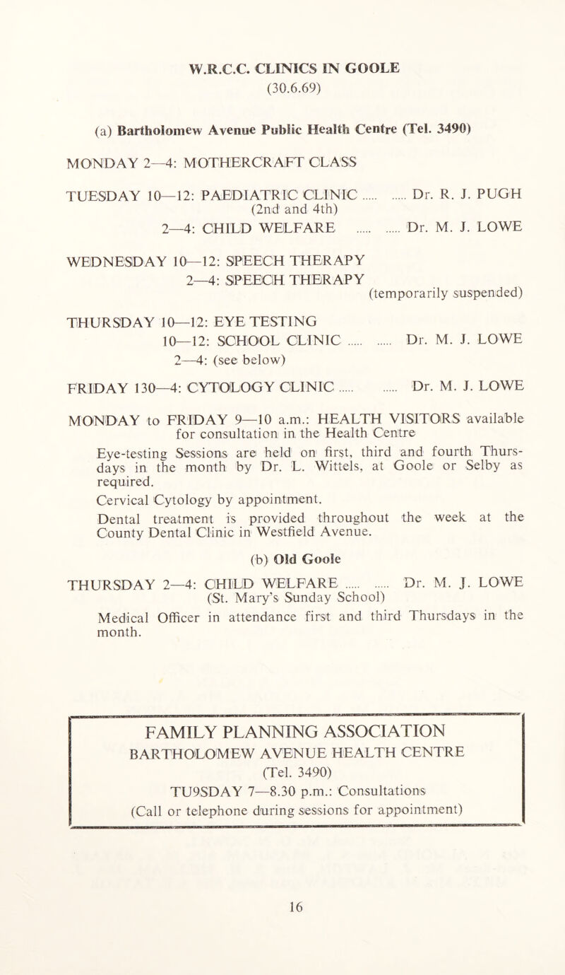 W.R.C.C. CLINICS IN GOOLE (30.6.69) (a) Bartholomew Avenue Public Health Centre (Tel. 3490) MONDAY 2—4: MOTHERCRAFT CLASS TUESDAY 10—12: PAEDIATRIC CLINIC Dr. R. J. PUGH (2nd and 4th) 2—4: CHILD WELFARE Dr. M. J. LOWE WEDNESDAY 10^—12: SPEECH THERAPY 2—4: SPEECH THERAPY (temporarily .suspended) THURSDAY 10—12: EYE TESTING 10—12: SCHOOL CLINIC Dr. M. J. LOWE 2—4: (see below) FRIDAY 130—4: CYTOLOGY CLINIC Dr. M. J. LOWE MON DAY to FRIDAY 9—10 a.m.: HEALTH VISITORS available for consultation in the Health Centre Eye-testing Sessions are held on first, third and fourth Thurs- days in the month by Dr. L. Wittels, at Goole or Selby as required. Cervical Cytology by appointment. Dental treatment is provided throughout the week at the County Dental Clinic in Westfield Avenue. (b) Old Goole THURSDAY 2—4: CHILD WELFARE Dr. M. j. LOWE (St. Mary’s Sunday School) Medical Officer in attendance first and third Thursdays in the month. FAMILY PLANNING ASSOCIATION BARTHOLOMEW AVENUE HEALTH CENTRE (Tel. 3490) TU9SDAY 7—8.30 p.m.: Consultations (Call or telephone during sessions for appointment)