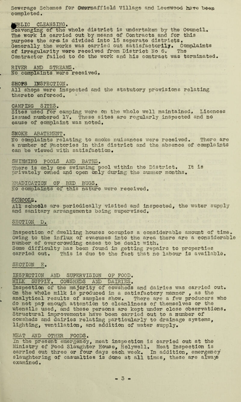 Sewerage Schemes for Gwernaffield Village and Leeswood have been completed. MIBLIC CLEANSING, scavenging of the whole district is undertaken by the Council* The work is carried out by means of Contracts and for this purpose the area is divided into 15 seperate districts* Generally the works was oarried out satisfactorily. Complaints of irregularity wore received from District No 6. The Contractor failed to do the work and his contract was terminated. RIVER AND STREAMS. No complaints were received, SHOPS INSPECTION. All shops were inspected and the statutory provisions relating thereto enforced. CAMPING SITES. Sites used for camping were on the whole well maintained. Licences issued numbered 17. These sites are regularly inspected and no cause of complaint was noted, SMOKE ABATEMENT. No complaints relating to smoke nuisances were received. There are a number of Factories in this district and the absence of complaints can be viewed with satisfaction, SWIMMING POOLS AND BATHS. There is only one swimming pool within the District. It is privately owned and open only during the summer months, ERADICATION OF BED BUGS. No complaints of this nature were received. SCHOOLS. All schools are periodically visited and inspected, the water supply and sanitary arrangements being supervised, SECTION, D. Inspection of dwelling houses occupies a considerable amount of time Owing to the influx of evacuees into the area there are a considerab number of overcrowding cases to be dealt with. Some difficulty has been found in getting repairs to properties carried out. This is due to the fact that no labour is available. SECTION E. INSPECTION AND SUPERVISION OF FOOD. MILK SUPPLY. COWSHEDS AND DAIRIES. Inspection of the majority of cowsheds and dairies was carried out. On the whole milk is produced in a satisfactory manner , as the analytical results of samples show. There are a few producers who do not pay enough attention to cleanliness of themselves or the utensils used, and these persons are kept under close observations. Structural improvements have been carried out to a number of cowsheds and dairies relating particularly to drainage systems, lighting, ventilation, and addition of water supply, MEAT AND OTHER FOODS. In the present emergency, meat inspection is carried out at the Ministry of Food Slaughter House, Holywell. Meat Inspection is carried out three or four days each week. In addition, emergency slaughtering of casualties is done at all times, these are always examined. ♦ rH