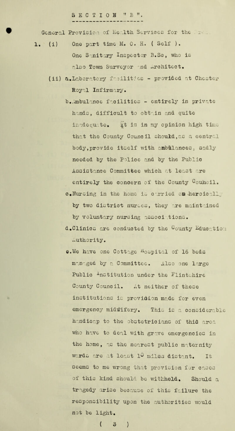 SECTIOI ,rB General Provision of Health. Services for the i-< 1, (i) One part time M. 0. H. ( Self ). One Sanitary Inspector B.Sc, who is also Town Surveyor and architect. (ii) a.Laboratory facilities - provided at Chester Royal Infirmary. b. Ambulance facilities - entirely in private hands, difficult to obtain and quito inadequate# It is in my opinion high time that the County Council should,as a central body,provide itself with ambulancess sadly needed by the Police and by the Public Assistance Committee which -at least are entirely the concern of the County Couiioil. c. Nursing in the home is carried on -heroically by two district nurses, they are maintained by voluntary nursing assooi .tions. d. Clinics are conducted by the bounty Lducatio Authority. ©.We have one Cottage hospital of 16 beds managed by a Committee. Also one large Public institution under the Flintshire County Council. At neither of these institutions is provision made for even emergency midwifery. This is a considerabl handicap to the obstetricians of thifi area who have to deal with grave emergencies in the home, as the nearest public maternity wards are at least lO miles distant. It seems to me wrong that provision for cases of this kind should be withheld. Should a tragedy arise because of this failure the responsibility upon the authorities would not be light. ( 3 )