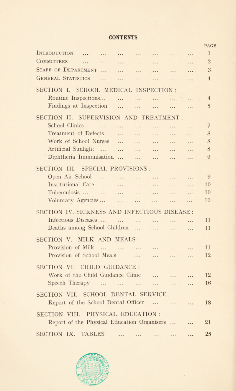 CONTENTS PAGE Introduction 1 Committees 2 Staff of Department .._ 3 General Statistics 4 SECTION I. SCHOOL MEDICAL INSPECTION : Routine Inspections... ... ... ... ... ... 4 Findings at Inspection ... ... ... ... ... 5 SECTION II. SUPERVISION AND TREATMENT : School Clinics ... ... ... ... ... ... 7 Treatment of Defects ... ... ... ... ... 8 Work of School Nurses ... ... ... ... ... 8 Artificial Sunlight ... ... ... ... ... ... 8 Diphtheria Immunisation ... ... ... ... ... 9 SECTION III. SPECIAL PROVISIONS : Open Air School ... ... ... ... ... ... 9 Institutional Care ... ... ... ... ... ... 10 Tuberculosis ... ... ... ... ... ... ... 10 Voluntary Agencies... ... ... ... ... ... 10 SECTION IV. SICKNESS AND INFECTIOUS DISEASE : Infectious Diseases ... ... ... ... ... ... 11 Deaths among School Children ... ... ... ... 11 SECTION V. MILK AND MEALS : Provision of Milk ... ... ... ... ... ... 11 Provision of School Meals ... ... ... ... 12 SECTION VI. CHILD GUIDANCE : Work of the Child Guidance Clinic ... ... ... 12 Speech Therapy ... ... ... ... ... ... 16 SECTION VII. SCHOOL DENTAL SERVICE : Report of the School Dental Officer ... 18 SECTION VIII. PHYSICAL EDUCATION : Report of the Physical Education Organisers 21 SECTION IX. TABLES 25