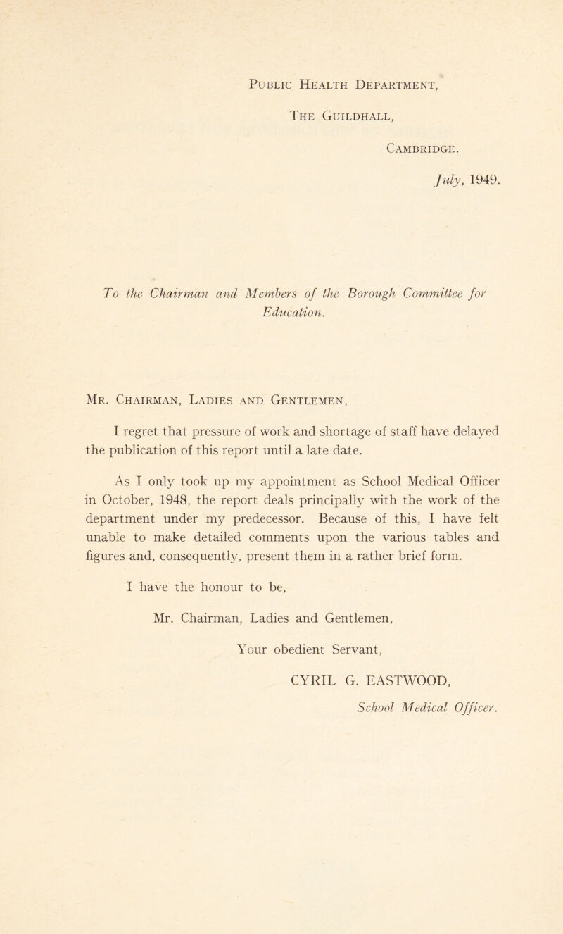 Public Health Department, The Guildhall, Cambridge. July, 1949. To the Chairman and Members of the Borough Committee for Education. Mr. Chairman, Ladies and Gentlemen, I regret that pressure of work and shortage of staff have delayed the publication of this report until a late date. As I only took up my appointment as School Medical Officer in October, 1948, the report deals principally with the work of the department under my predecessor. Because of this, I have felt unable to make detailed comments upon the various tables and figures and, consequently, present them in a rather brief form. I have the honour to be, Mr. Chairman, Ladies and Gentlemen, Your obedient Servant, CYRIL G. EASTWOOD, School Medical Officer.
