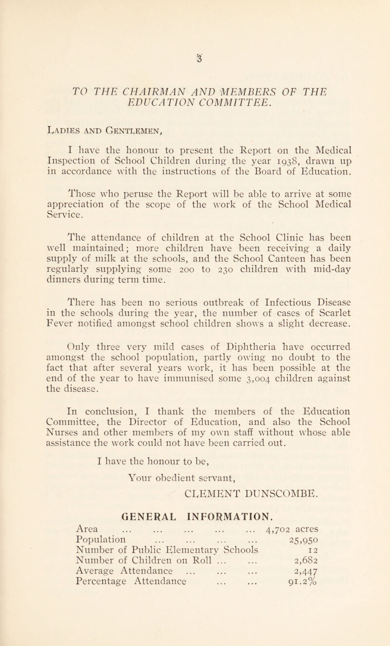 r3 TO THE CHAIRMAN AND MEMBERS OF THE EDUCATION COMMITTEE. Ladies and Gentlemen, I have the honour to present the Report on the Medical Inspection of School Children during the year 193S, drawn up in accordance with the instructions of the Board of Education. Those who peruse the Report will be able to arrive at some appreciation of the scope of the work of the School Medical Service. The attendance of children at the School Clinic has been well maintained; more children have been receiving a daily supply of milk at the schools, and the School Canteen has been regularly supplying some 200 to 230 children with mid-day dinners during term time. There has been no serious outbreak of Infectious Disease in the schools during the year, the number of cases of Scarlet Fever notified amongst school children shows a slight decrease. Only three very mild cases of Diphtheria have occurred amongst the school population, partly owing no doubt to the fact that after several years work, it has been possible at the end of the year to have immunised some 3,004 children against the disease. In conclusion, I thank the members of the Education Committee, the Director of Education, and also the School Nurses and other members of my own staff without whose able assistance the work could not have been carried out. I have the honour to be, Your obedient servant, CLEMENT DUNSCOMBE. GENERAL INFORMATION. Area Population Number of Public Elementary Schools Number of Children on Roll ... Average Attendance Percentage Attendance 4,702 acres 25,950 2,682 2,447 91.2% 12