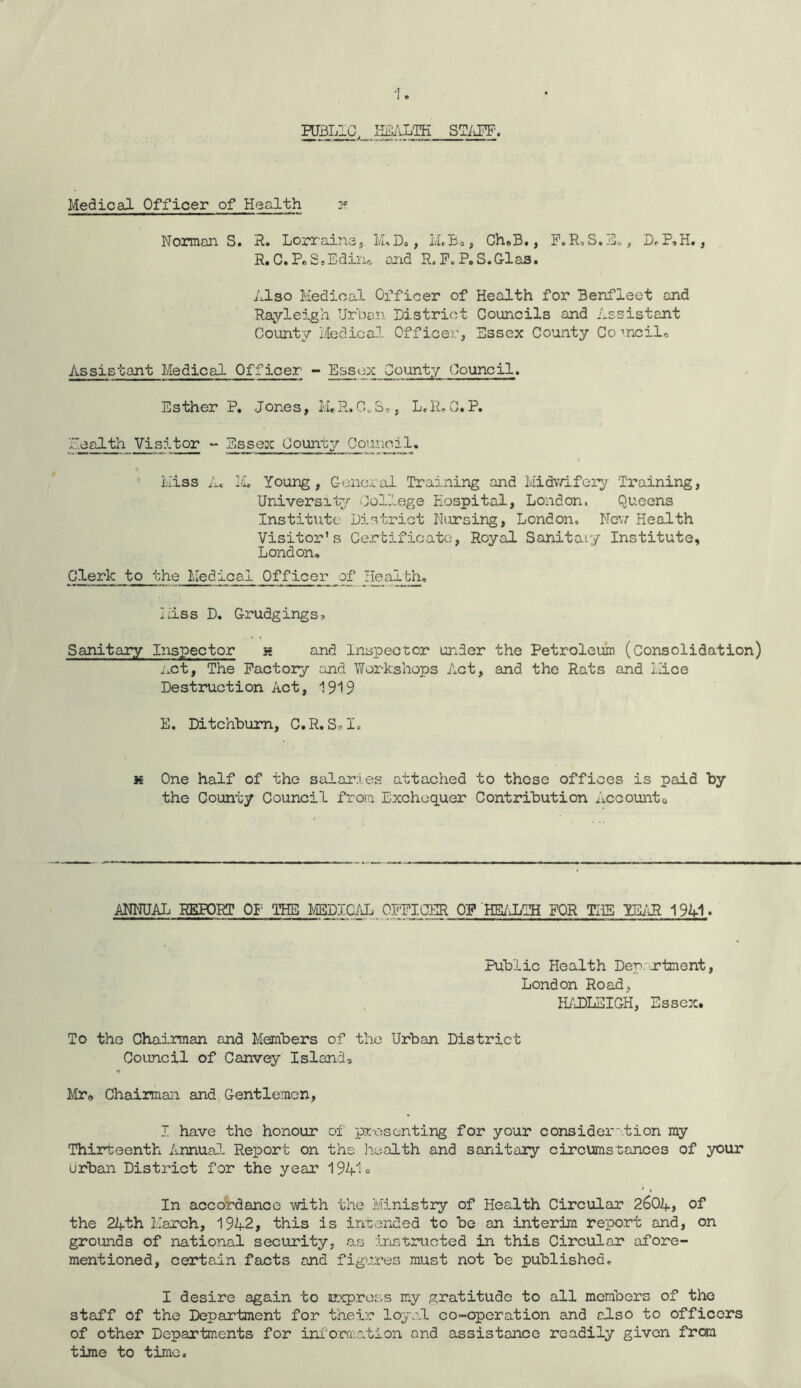 PUBLIC, HEALTH STiiFF'. Medical Officer of Health 2? Norman S. R. Lorraine, M, D., i/LBs, Ch.B., F.R.S.E.., D. P,H., R. C.PeS.Edin0 and R. F. P. S.G-las. Also Medical Officer of Health for Benfieet and Rayleigh Urban District Councils and Assistant County l/Iedical Officer, Essex County Co ’noil. Assistant Medical Officer’ - Essex County Council. Esther P. Jones, M.R.CvSs, L.R.G.P. Health Visitor - Essex County Council. Miss A* IA Young, General Training and Midwifery Training, University College Hospital, London. Queens Institute District Nursing, London. New Health Visitor's Certificate, Royal Sanitary Institute, London, Clerk to theMedical Officer of Health. Miss D. Grudgings. Sanitary Inspector s and Inspector under the Petroleum (Consolidation) net, The Factory and Workshops Act, and the Rats and Mice Destruction Act, 1919 E. Ditchbum, C.R.Sol. k One half of the salaries attached to these offices is paid by the County Council from Exchequer Contribution Accountu ANNUAL REPORT OF THE MEDICAL. OFFICER OF HEALTH FOR THE YEAR 194-1 ■ Public Health Dep. jrtment, London Road, HADLEIGH, Essex. To the Chairman and Members of the Urban District Council of Canvey Island, Mr„ Chairman and Gentlemen, I have the honour of presenting for your consideration my Thirteenth Annual Report on the health and sanitary circumstances of your urban District for the year 1941 <= In accordance with the Ministry of Health Circular 2604, of the 24th March, 1942, this is intended to be on interim report and, on grounds of national security, as instructed in this Circular afore- mentioned, certain facts and figures must not be published. I desire again to express my gratitude to all members of the staff of the Department for their loyal co-operation and also to officers of other Departments for information and assistance readily given from time to time.