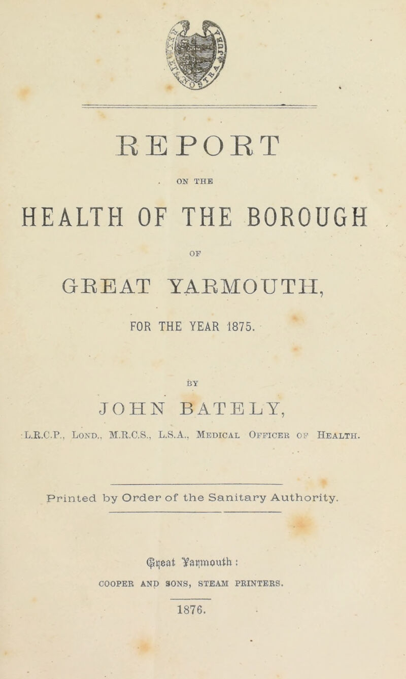 REPORT ON THE HEALTH OF THE BOROUGH OF GREAT YARMOUTH, FOR THE YEAR 1875. BY JOHN BATELY, L.R.C.P., Lond.. M.R.C.S., L.S.A., Medical Officer of Health. Printed by Order of the Sanitary Authority. (pjjeat l^atimouth: cooper and sons, steam printers. 1876.