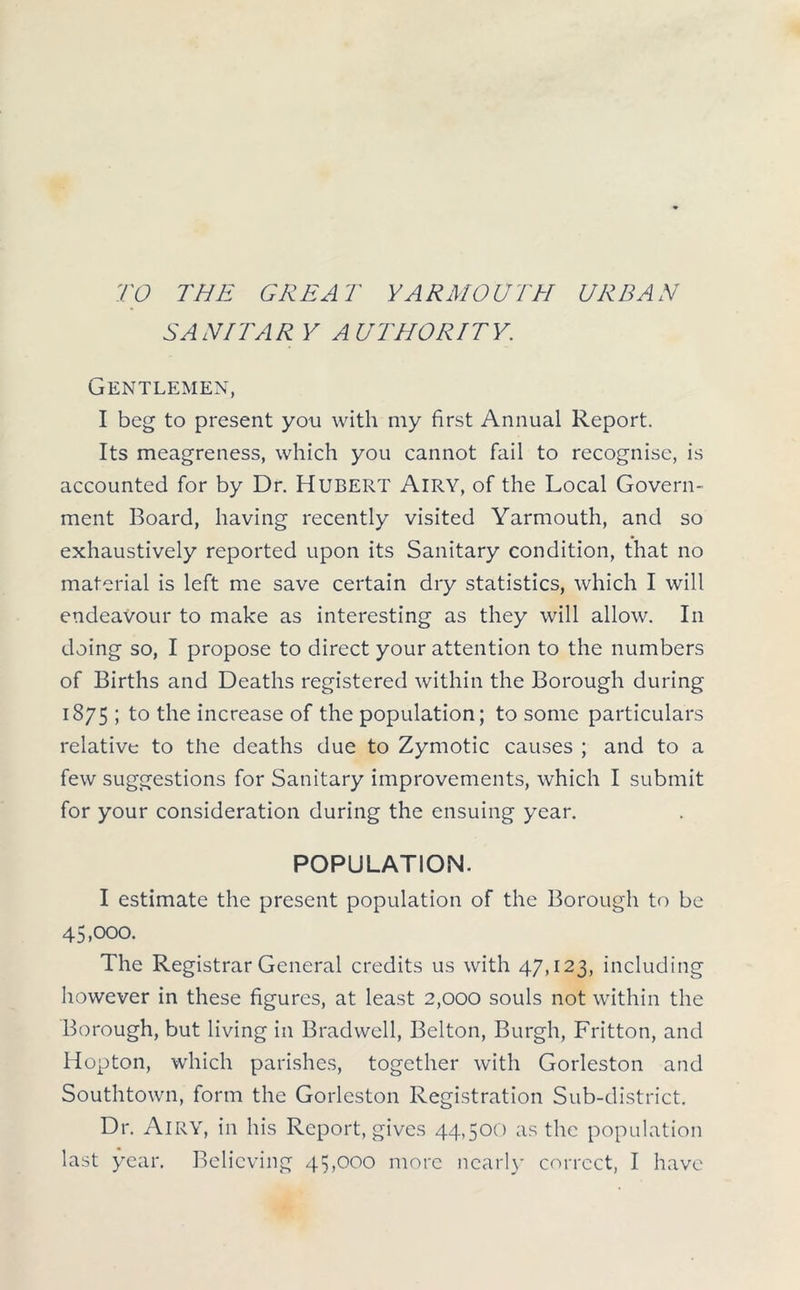 TO THE GREAT YARMOUTH URBAN SAN/TAR Y AUTHORITY. Gentlemen, I beg to present yon with my first Annual Report. Its meagreness, which you cannot fail to recognise, is accounted for by Dr. Hubert Airy, of the Local Govern- ment Board, having recently visited Yarmouth, and so exhaustively reported upon its Sanitary condition, that no material is left me save certain dry statistics, which I will endeavour to make as interesting as they will allow. In doing so, I propose to direct your attention to the numbers of Births and Deaths registered within the Borough during 1875 ; to the increase of the population; to some particulars relative to the deaths due to Zymotic causes ; and to a few suggestions for Sanitary improvements, which I submit for your consideration during the ensuing year. POPULATION. I estimate the present population of the Borough to be 45,000. The Registrar General credits us with 47,123, including however in these figures, at least 2,000 souls not within the Borough, but living in Bradwcll, Belton, Burgh, Fritton, and Hopton, which parishes, together with Gorleston and Southtown, form the Gorleston Registration Sub-district. Dr. Airy, in his Report, gives 44,500 as the population