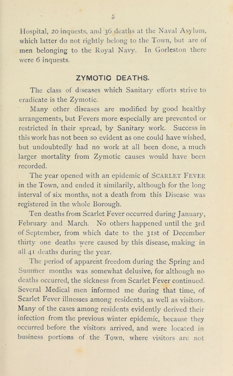 Hospital, 20 inquests, and 36 deaths at the Naval Asylum, which latter do not rightly belong to the Town, but are ol men belonging to the Royal Navy. In Gorleston there were 6 inquests. ZYMOTIC DEATHS. The class of diseases which Sanitary efforts strive to eradicate is the Zymotic. Many other diseases are modified by good healthy arrangements, but Fevers more especially are prevented or restricted in their spread, by Sanitary work. Success in this work has not been so evident as one could have wished, but undoubtedly had no work at all been done, a much larger mortality from Zymotic causes would have been recorded. The year opened with an epidemic of SCARLET Fever in the Town, and ended it similarily, although for the long interval of six months, not a death from this Disease was registered in the whole Borough. Ten deaths from Scarlet Fever occurred during January, February and March. No others happened until the 3rd of September, from which date to the 31st of December thirty one deaths were caused by this disease, making in all 41 deaths during the year. The period of apparent freedom during the Spring and Summer months was somewhat delusive, for although no deaths occurred, the sickness from Scarlet Fever continued. Several Medical men informed me during that time, of Scarlet Fever illnesses among residents, as well as visitors. Many of the cases among residents evidently derived their infection from the previous winter epidemic, because they occurred before the visitors arrived, and were located in business portions of the Town, where visitors are not