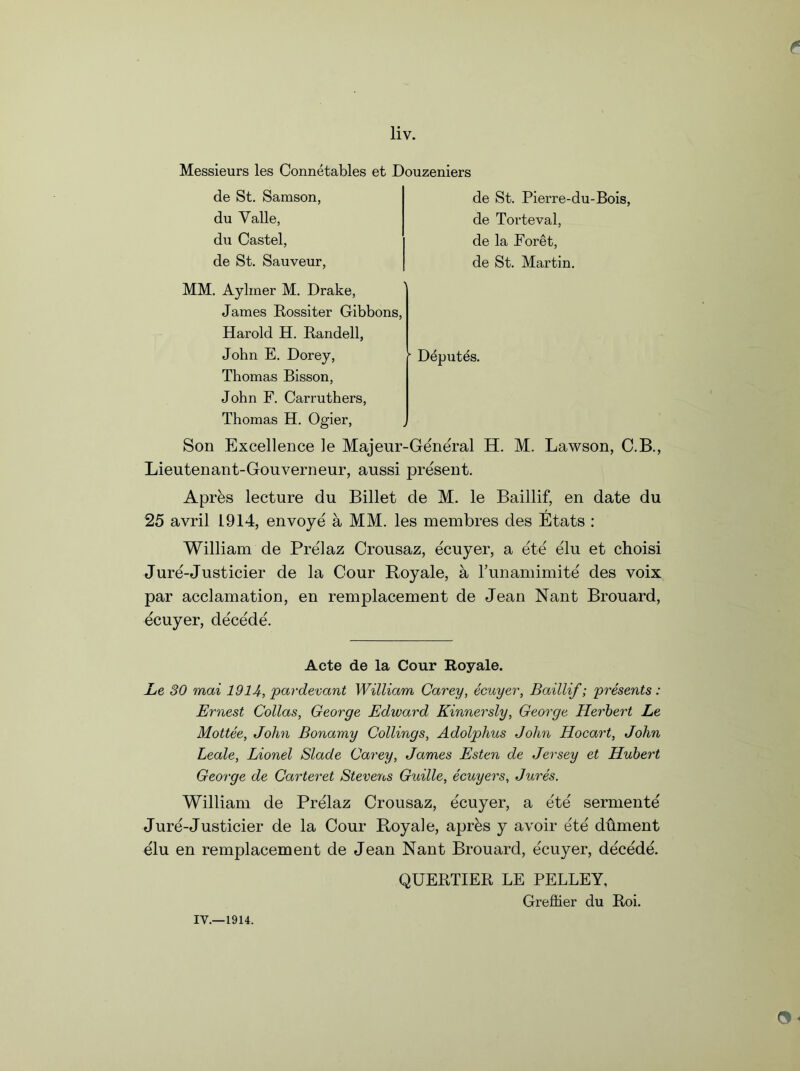 Messieurs les Connetables et Douzeniers de St. Samson, du Valle, du Castel, de St. Sauveur, de St. Pierre-du-Bois, de Torteval, de la Foret, de St. Martin. MM. Aylmer M. Drake, James Bossiter Gibbons, Harold H. Randell, John E. Dorey, Thomas Bisson, John F. Carruthers, Thomas H. Ogier, \ • Deputes. y Son Excellence le Majeur-Gerie'ral H. M. Lawson, C.B., Lieutenant-Gouverneur, aussi present. Apres lecture du Billet de M. le Baillif, en date du 25 avril 1914, envoye a MM. les membres des Etats : William de Prelaz Crousaz, ecuyer, a ete e'lu et choisi Jure-Justicier de la Cour Royale, a l’unamimite des voix par acclamation, en remplacement de Jean Nant Brouard, ecuyer, de'ce'de. Acte de la Cour Royale. Le 30 mai 1914, pardevant William Carey, ecuyer, Baillif; presents: Ernest Cottas, George Edward Kinnersly, George Herbert Le Mottee, John Bonamy Codings, Adolphus John Hocart, John Leale, Lionel Slade Carey, James Esten de Jersey et Hubert George de Carteret Stevens Guille, ecuyers, Jures. William de Prelaz Crousaz, ecuyer, a ete sermente Jure-Justicier de la Cour Royale, apres y avoir ete dument elu en remplacement de Jean Nant Brouard, ecuyer, decede. QUEBTIER LE PELLEY. Greflier du Roi.