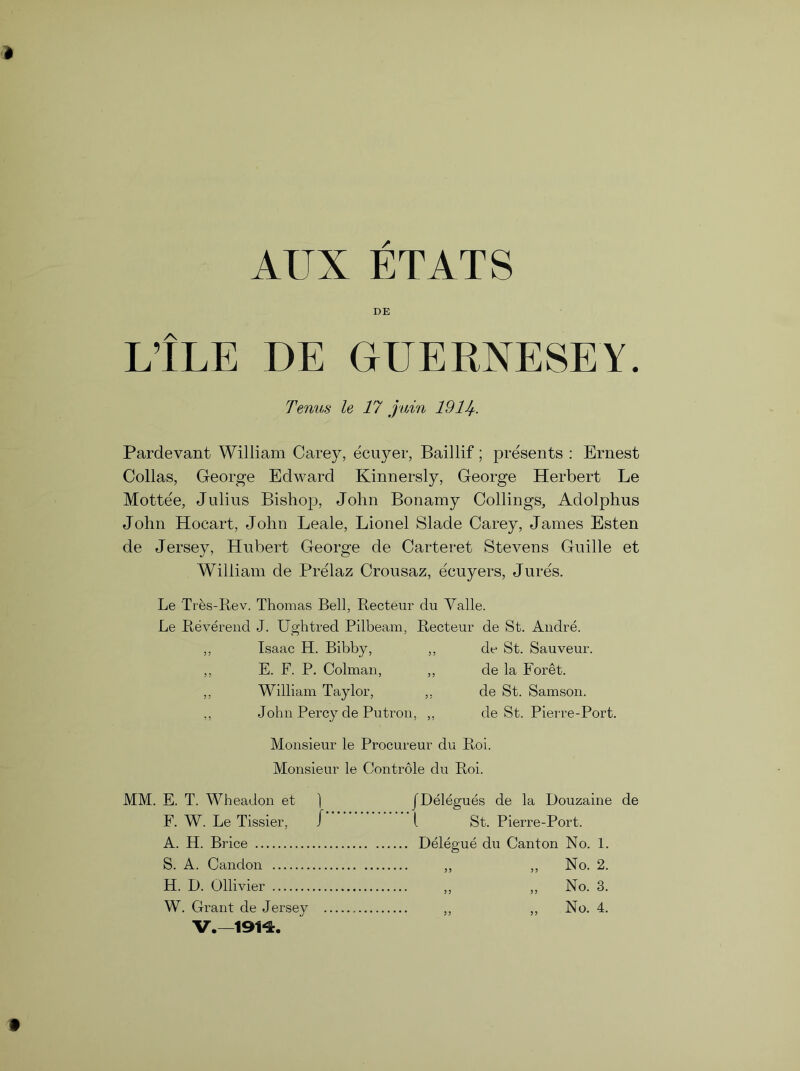 AUX ETATS L’lLE DE GUERNESEY. Perms le 17 juin 1911+. Pardevant William Carey, ecuyer, Baillif; presents : Ernest Collas, George Edward Kinnersly, George Herbert Le Mot-tee, Julius Bishop, John Bonamy Codings, Adolphus John Hocart, John Leale, Lionel Slade Carey, James Esten de Jersey, Hubert George de Carteret Stevens Guide et William de Prelaz Crousaz, ecuyers, Jures. Le Tres-Rev. Thomas Bell, Recteur du Valle. Le Reverend J. Ughtred Pilbeam, Recteur de St. Andre. Isaac H. Bibby, E. F. P. Colman, William Taylor, de St. Sauveur. de la Foret, de St. Samson, de St. Pierre-Port. John Percy de Putron, Monsieur le Procureur du Roi. Monsieur le Controle du Roi. MM. E. T. Wheadon et ] F. W. Le Tissier, / A. H. Brice S. A. Candon H. D. Ollivier JDelegues de la Douzaine de i St. Pierre-Port. Delegue du Canton No. 1. W. Grant de Jersey No. 4. V.—191*5:.