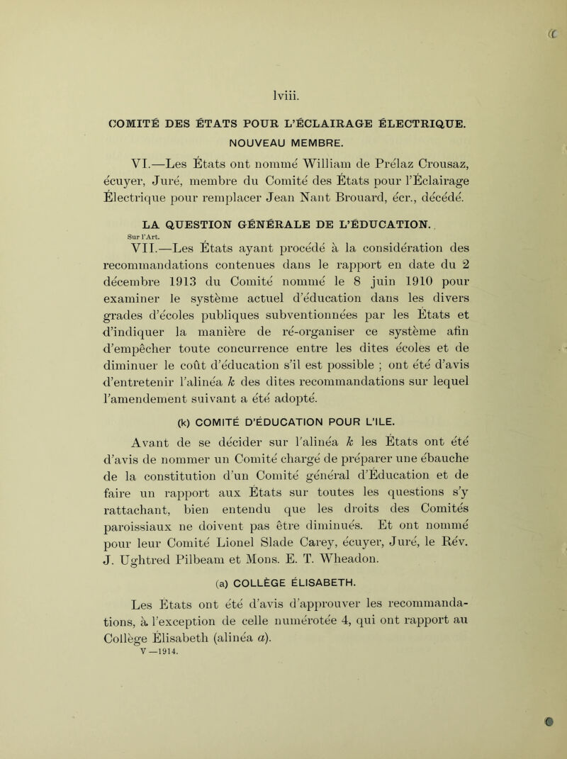 (( lviii. COMITE DES ETATS POUR L’ECLAIRAGE ELECTRIQUE. NOUVEAU MEMBRE. VI. —Les Etats ont nomme William de Prelaz Crousaz, ecuyer, Jure, membre du Comite des Etats pour l’Eclairage Electrique pour remplacer Jean Nant Brouard, ecr., decede. LA QUESTION GENERALE DE L’EDUCATION. Sur l’Art. VII. —Les Etats ayant procede a la consideration des recommandations contenues dans le rapport en date du 2 decembre 1913 du Comite' nomme le 8 juin 1910 pour examiner le systeme actuel d’e'ducation dans les divers grades d’e'coles publiques subventionnees par les Etats et d’indiquer la maniere de re-organiser ce systeme alin d’empecher toute concurrence entre les dites ecoles et de diminuer le cout d’e'ducation s’il est possible ; ont ete d’avis d’entretenir Talinea k des dites recommandations sur lequel Tamendement suivant a ete adopte. (k) COMITE D’EDUCATION POUR L’lLE. Ava-nt de se decider sur Taline'a k les Etats ont ete d’avis de nommer un Comite charge de preparer une ebauche de la constitution d’un Comite' general d’Education et de faire un rapport aux Etats sur toutes les questions s?y rattachant, bien entendu que les droits des Comite's paroissiaux ne doivent pas etre diminues. Et ont nomme pour leur Comite Lionel Slade Carey, ecuyer, Jure, le Re'v. J. Ughtred Pilbeam et Mons. E. T. Wheadon. (a) COLLAGE ELISABETH. Les Etats ont ete d’avis d’approuver les recommanda- tions, a. ^exception de celle numerotee 4, qui ont rapport au College Elisabeth (aline'a a).