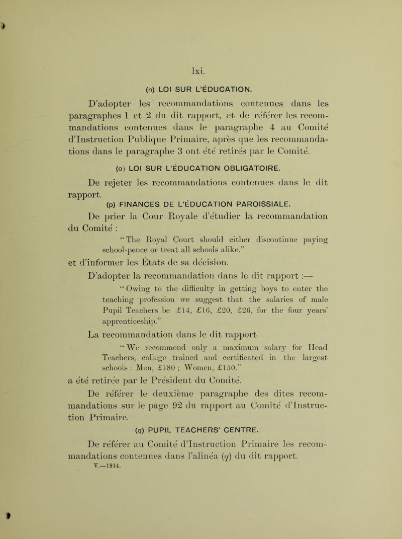 (n) LOI SUR L’EDUCATION. D’adopter les recommandations contenues dans les paragraphes 1 et 2 du dit rapport, et de referer les recom- mandations contenues dans le paragraphe 4 au Comite destruction Publique Primaire, apres que les recommanda- tions dans le paragraphe 3 ont ete retires par le Comite. (o) LOI SUR L’EDUCATION OBLIGATOIRE. De rejeter les recommandations contenues dans le dit rapport. (p) FINANCES DE L’EDUCATION PAROISSIALE. De prier la Cour Royale d’etudier la recommandation du Comite : “ The Royal Court should either discontinue paying school-pence or treat all schools alike.” et dfinformer les Etats de sa decision. D’adopter la recommandation dans le dit rapport :— “ Owing to the difficulty in getting boys to enter the teaching profession we suggest that the salaries of male Pupil Teachers be £14, £16, £20, £26, for the four years’ apprenticeship.” La recommandation dans le dit rapport “We recommend only a maximum salary for Head Teachers, college trained and certificated in the largest schools : Men, £180 ; Women, £150.” a ete retiree par le President du Comite. De referer le deuxieme paragraphe des dites recom- mandations sur le page 92 du rapport au Comite' d’lnstruc- tion Primaire. (q) PUPIL TEACHERS’ CENTRE. De referer au Comite' destruction Primaire les recom- mandations contenues dans Talinea (q) du dit rapport.