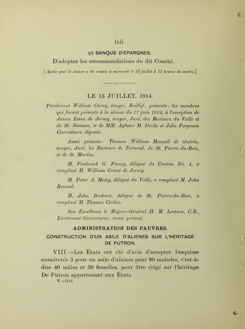 c lxii. (r) BANQUE D’EPARGNES. D’adopter les recommandations du dit Comite. [ Apres quoi la stance a etc remise a mercredi le 15 juillet d 11 heures du mating LE 15 JUILLET, 1914. Pardevant William Carey, ecuyer, Baillif; presents: les membres qui furent presents a la seance du 17 juin 1914, a Vexception de James Esten de Jersey, ecuyer, Jure, des Recteurs du Valle et de St. Samson, et de MM. Aylmer M. Drake et John Ferguson Carruthers, deputes. Aussi presents: Thomas William Mansell de Guerin, ecuyer, Jure, les Recteurs de Torteval, de St. Pierre-du-Bois, et de St. Martin. M. Frederick G. Fuzzey, delegue du Canton No. A, a remplace M. William Grant de Jersey. M. Peter A. Mahy, delegue du Valle, a remplace M. John Roussel. M, John Breliaut, delegue de St. Pierre-du-Bois, a remplace M. Thomas Corbin. Son Excellence le Majeur-General H. M. Load son, C.B., Lieutenant-Gouverneur, aussi present. ADMINISTRATION DES PAUVRES. CONSTRUCTION D’UN ASILE D’ALIENES SUR L’HERITAGE DE PUTRON. VIII.—Les Etats out e'te' d’avis d’accepter Tesquisse numerotee 5 pour un asile d alie'nes pour 90 malades, e’est-k- dire 40 males et 50 femelles, pour etre erige sur Theritage De Putron appartenant aux Etats. V.—1914. C