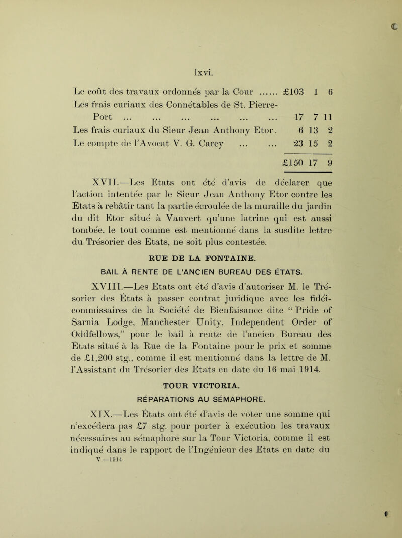 € Le cout cles travaux ordonnes par la Cour £103 1 6 Les frais curiaux des Conne'tables de St. Pierre- Port 17 7 11 Les frais curiaux du Sieur Jean Anthony Etor. 6 13 2 Le compte de TAvocat V. G. Carey ... ... 23 15 2 £150 17 9 XVII.—Les Etats out ete d’avis de declarer que Taction intente'e par le Sieur Jean Anthony Etor contre les Etats a rebatir tant la partie ecroulee de la muraille du jardin du dit Etor situe a Vauvert qu’une latrine qui est aussi tombee. le tout comme est mentionne dans la susdite lettre du Tresorier des Etats, ne soit plus contestee. RUE DE LA FONTAINE. BAIL A RENTE DE L’ANCIEN BUREAU DES ETATS. XVIII.—Les Etats out ete d’avis d’autoriser M. le Tre- sorier des Etats a passer contrat juridique avec les fidei- commissaires de la Societe de Bienfaisance dite “ Pride of Sarnia Lodge, Manchester Unity, Independent Order of Oddfellows,” pour le bail a rente de Tancien Bureau des Etats situe a la Rue de la Fontaine pour le prix et somme de £1,200 stg., comme il est mentionne dans la lettre de M. TAssistant du Tresorier des Etats en date du 16 mai 1914. TOUR VICTORIA. REPARATIONS AU SEMAPHORE. XIX.—Les Etats out ete' d’avis de voter une somme qui n’exce'dera pas £7 stg. pour porter a execution les travaux necessaires au semaphore sur la Tour Victoria, comme il est indique dans le rapport de Tlnge'nieur des Etats en date du V—1914.