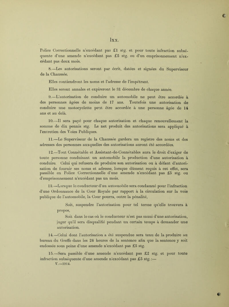 lxx. Police Correctionnelle n’excedant pas £l stg. et pour toute infraction subse- quente d’une amende n’excedant pas £5 stg. on d’un emprisonnement n’ex- cedant pas deux rnois. 8. —Les autorisations seront par ecrit, datees et signees du Superviseur de la Chaussee. Elies contiendront les noms et l’adresse de l’impetrant. Elies seront annales et expireront le 31 decernbre de chaque annee. 9. —L’autorisation de conduire un automobile ne pent etre accordee a des personnes agees de moins de 17 ans. Toutefois une autorisation de conduire une motocyclette pent etre accordee a une personne agee de 14 ans et an dela. 10. —II sera paye pour cliaque autorisation et chaque renouvehement la somrae de dix pennis stg. Le net produit des autorisations sera applique a l’entretien des Yoies Publiques. 11. —Le Superviseur de la Chaussee gardera un registre des noms et des adresses des personnes auxquelles des autorisations auront ete accordees. 12. —Tout Connetable et Assistant-de-Connetables aura le droit d’exiger de toute personne conduisant un automobile la production d’une autorisation a conduire. Celui qui refusera de produire son autorisation ou a defaut d’autori- sation de fournir ses noms et adresse, lorsque dument requis a cet effet, sera passible en Police Correctionnelle d’une amende n’excedant pas £5 stg. ou d’emprisonnement n’excedant pas un mois. 13. —Lorsque le conducteur d’un automobile sera condamne pour l’infraction d’une Ordonnance de la Cour Royale par rapport a la circulation sur la voie publique de l’automobile, la Cour pourra, outre la penalite, Soit, suspendre l’autorisation pour tel terine qu’elle trouvera a propos, Soit dans lecas oil le conducteur n’est pas muni d’une autorisation, juger qu’il sera disqualifies pendant un certain temps a demander une autorisation. 14. —Celui dont l’autorisation a ete suspendue sera tenu de la produire au bureau du Greffe dans les 24 heures de la sentence afin que la sentence y soit endossee sous peine d’une amende n’excedant pas £5 stg. 15. —Sera passible d’une amende n’excedant pas £2 stg. et pour toute infraction subsequente d’une amende n'excedant pas £5 stg.:— V.—1914.