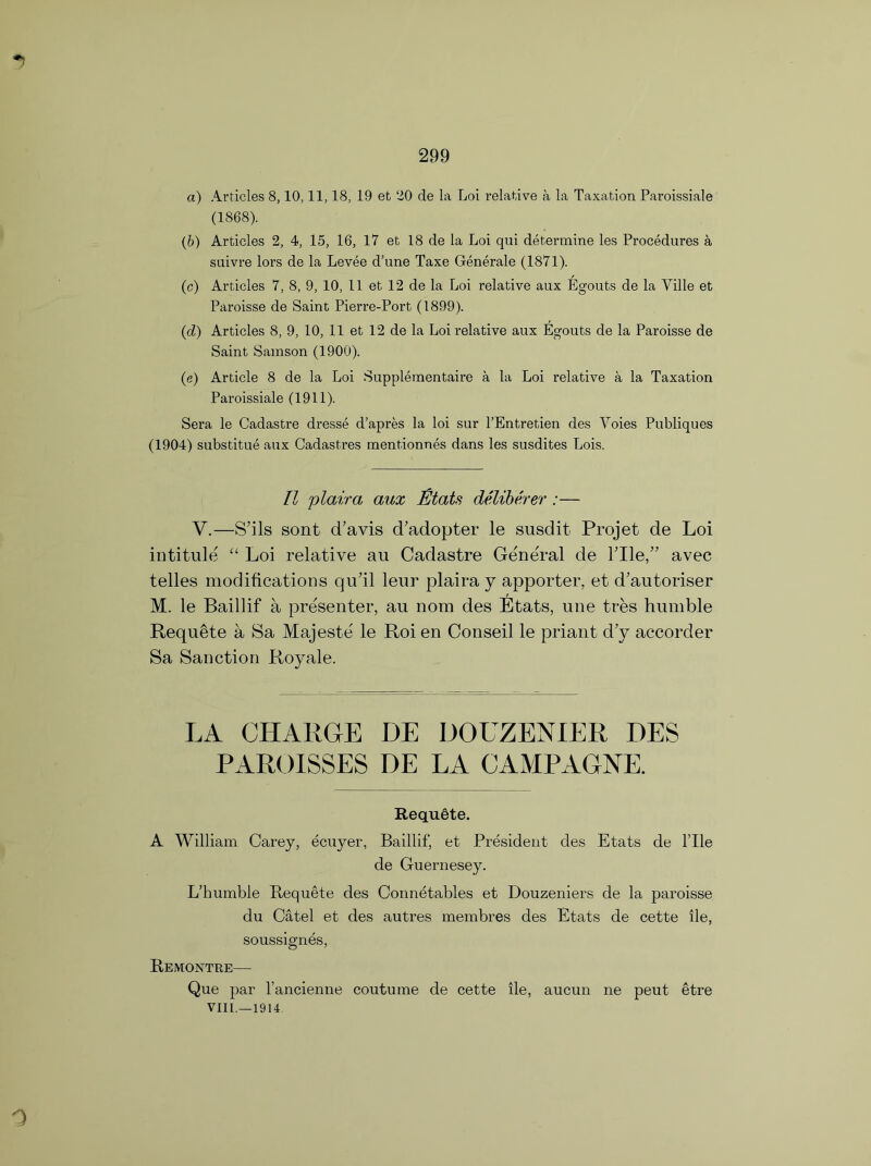 a) Articles 8,10,11,18, 19 et 20 de la Loi relative a la Taxation Paroissiale (1868). (b) Articles 2, 4, 15, 16, 17 et 18 de la Loi qui determine les Procedures a suivre lors de la Levee d’une Taxe Generate (1871). (c) Articles 7, 8, 9, 10, 11 et 12 de la Loi relative aux Egouts de la Ville et Paroisse de Saint Pierre-Port (1899). (d) Articles 8, 9, 10, 11 et 12 de la Loi relative aux Egouts de la Paroisse de Saint Samson (1900). (e) Article 8 de la Loi Supplementaire a la Loi relative a la Taxation Paroissiale (1911). Sera le Cadastre dresse d’apres la loi sur l’Entretien des Yoies Publiques (1904) substitue aux Cadastres mentionnes dans les susdites Lois. II plaira aux fitats deliberer :— V.—S’ils sont cTavis cTadopter le susdit Projet de Loi intitule “ Loi relative an Cadastre General de rile,” avec telles modifications qu’il leur plaira y apporter, et d’autoriser M. le Baillif a presenter, au nom des Etats, une tres humble Requete a Sa Majeste le Roi en Conseil le priant d’y accorder Sa Sanction Royale. LA CHARGE DE DOUZENIER DES PAROISSES DE LA CAMPAGNE. Requete. A William Carey, ecuyer, Baillif, et President des Etats de file de Guernesey. L’humble Requete des Connetables et Douzeniers de la paroisse du Catel et des autres membres des Etats de cette ile, soussignes, Remontre— Que par l’ancienne coutume de cette ile, aucun ne peut etre VIII.—1914. 0