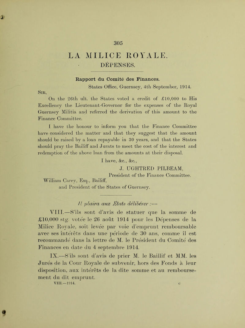 LA MILICE ROYALE. DEFENSES. Rapport du Comite des Finances. States Office, Guernsey, 4th September, 1914. Sir, On the 26th ult. the States voted a credit of £10,000 to His Excellency the Lieutenant-Governor for the expenses of the Royal Guernsey Militia and referred the derivation of this amount to the Finance Committee. I have the honour to inform you that the Finance Committee have considered the matter and that they suggest that the amount should be raised by a loan repayable in 30 years, and that the States should pray the Bailiff and Jurats to meet the cost of the interest and redemption of the above loan from the amounts at their disposal. I have, &c., &c., J. UGHTRED PILBEAM, President of the Finance Committee. William Carey, Esq., Bailiff’, and President of the States of Guernsey. // plaira aux Etats deliberer :— VIII. —Shis sont d’avis de statuer que la somme de £10,000 stg. votee le 26 aoiit 1914 pour les Depenses de la Milice Royale, soil levee par voie d’emprunt remboursable avec ses interets dans une periode de 30 ans, com me il est recommande dans la lettre de M. le President du Comite des Finances en date du 4 septembre 1914. IX. —S'lls sont d'avis de prier M. le Baillif et MM. les Jures de la Cour Royale de subvenir, hors des Fonds a leur disposition, aux interets de la dite somme et au rembourse- ment du dit emprunt. VIII.—1914. c