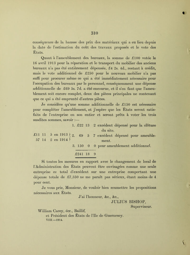 310 consequence de la hausse des prix des materiaux qui a eu lieu depuis la date de l’estimation du cout des travaux proposes et le vote des Stats. Quant a l’ameublement des bureaux, la somme de £100 votee le 16 avril 1913 pour la reparation et le transport du mobilier des anciens bureaux n’a pas ete entierement depensee, £4 2s. 4d., restant a credit, mais le vote additionnel de £250 pour le nouveau mobilier n’a pas suffi pour procurer meme ce qui a ete immediatement necessaire pour l’occupation des bureaux par le personnel, consequemment une depense additionnelle de £69 5s. 7d. a ete encourue, et il s’en faut que l’ameu- blement soit encore complet, deux des pieces principales ne contenant que ce qui a ete emprunte d’autres pieces. Je considere qu’une somme additionnelle de £150 est necessaire pour completer l’ameublement, et j’espere que les Stats seront satis- faits de l’entreprise en son entier et seront prets a voter les trois susdites sommes, savoir :— 1. £22 13 2 excedent depense pour la cloture du site. £1111 5 en 1913 ) o. 69 5 7 excedent depense pour ameuble- 57 14 2 en 1914 ) ment 3. 150 0 0 pour ameublement additionnel. £241 18 9 Si toutes les mesures en rapport avec le changement de local de l’Administration des Stats peuvent etre envisagees comme une seule entreprise ce total d’excedent sur une entreprise comportant une depense totale de £7,350 ne me parait pas serieux, etant moins de 4 pour cent. Je vous prie, Monsieur, de vouloir bien soumettre les propositions necessaires aux Stats. J’ai l’honneur, &c., &c., JULIUS BISHOP, Superviseur. William Carey, ecr., Baillif, et President des Stats de Pile de Guernesey. VIII.—1914.