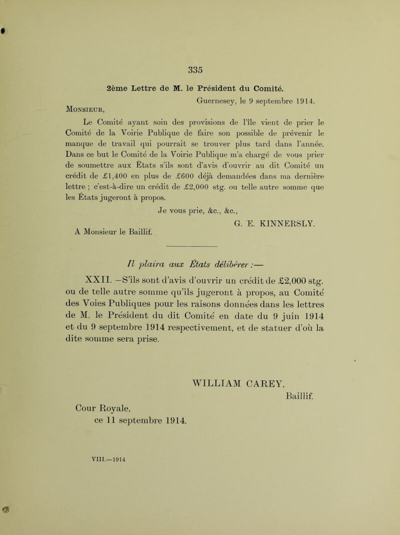 t 2eme Lettre de M. le President du Comite. Guernesey, le 9 septembre 1914. Monsieur, Le Comite ayant soin des provisions de l’lle vient de prier le Comite de la Voirie Publique de faire son possible de prevenir le manque de travail qui pourrait se trouver plus tard dans l’annee. Dans ce but le Comite de la Voirie Publique m’a charge de vous prier de soumettre aux Stats s’ils sont d’avis d’ouvrir au dit Comite un credit de £1,400 en plus de £600 deja demandees dans ma derniere lettre ; c’est-a-dire un credit de £2,000 stg. ou telle autre somme que les Stats jugeront a propos. Je vous prie, &c., &c., G. E. KINNEKSLY. A Monsieur le Baillif. II plaira aux Etats deliberer:— XXII. —S’ils sont d’avis d’ouvrir un credit de £2,000 stg. ou de telle autre somme qu’ils jugeront a propos, au Comite des Voies Publiques pour les raisons donne'es dans les lettres de M. le President du dit Comite en date du 9 juin 1914 et du 9 septembre 1914 respectivement, et de statuer d’ou la dite somme sera prise. WILLIAM CAREY, Baillif. Cour Royale, ce 11 septembre 1914.