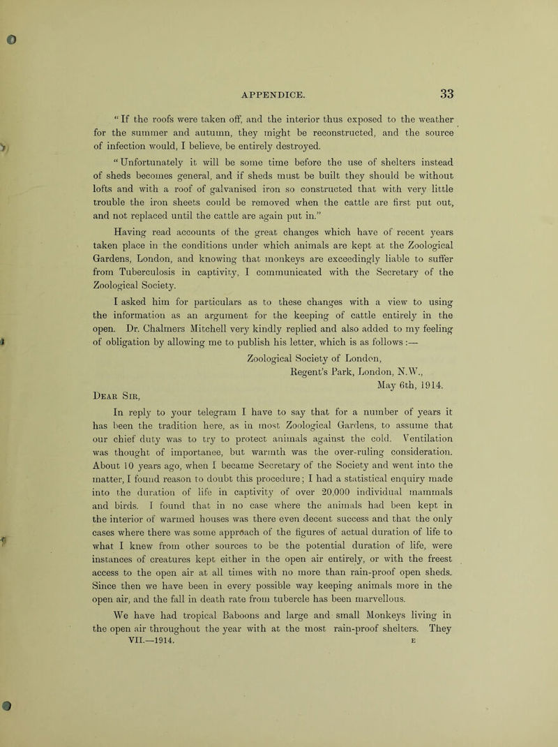 “ If the roofs were taken off, and the interior thus exposed to the weather for the summer and autumn, they might be reconstructed, and the source of infection would, I believe, be entirely destroyed. “Unfortunately it will be some time before the use of shelters instead of sheds becomes general, and if sheds must be built they should be without lofts and with a roof of galvanised iron so constructed that with very little trouble the iron sheets could be removed when the cattle are first put out,, and not replaced until the cattle are again put in.” Having read accounts ot the great changes which have of recent years taken place in the conditions under which animals are kept at the Zoological Gardens, London, and knowing that monkeys are exceedingly liable to suffer from Tuberculosis in captivity, I communicated with the Secretary of the Zoological Society. I asked him for particulars as to these changes with a view to using the information as an argument for the keeping of cattle entirely in the open. Dr. Chalmers Mitchell very kindly replied and also added to my feeling of obligation by allowing me to publish his letter, which is as follows:— Zoological Society of London, Regent’s Park, London, N.W., May 6th, 1914. Dear Sir, In reply to your telegram I have to say that for a number of years it has been the tradition here, as in most Zoological Gardens, to assume that our chief duty was to try to protect animals against the cold. Ventilation was thought of importance, but warmth was the over-ruling consideration. About 10 years ago, when I became Secretary of the Society and went into the matter, I found reason to doubt this procedure; I had a statistical enquiry made into the duration of life in captivity of over 20,000 individual mammals and birds. I found that in no case where the animals had been kept in the interior of warmed houses was there even decent success and that the only cases where there was some approach of the figures of actual duration of life to what I knew from other sources to be the potential duration of life, were instances of creatures kept either in the open air entirely, or with the freest access to the open air at all times with no more than rain-proof open sheds. Since then we have been in every possible way keeping animals more in the open air, and the fall in death rate from tubercle has been marvellous. We have had tropical Baboons and large and small Monkeys living in the open air throughout the year with at the most rain-proof shelters. They
