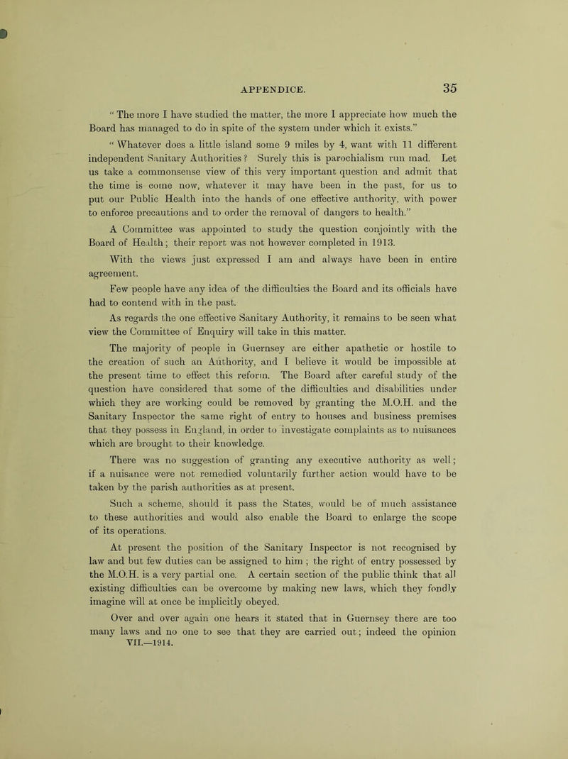 “ The more I have studied the matter, the more I appreciate how much the Board has managed to do in spite of the system under which it exists.” “ Whatever does a little island some 9 miles by 4, want with 11 different independent Sanitary Authorities ? Surely this is parochialism run mad. Let us take a coinmonsense view of this very important question and admit that the time is come now, whatever it may have been in the past, for us to put our Public Health into the hands of one effective authority, with power to enforce precautions and to order the removal of dangers to health.” A Committee was appointed to study the question conjointly with the Board of Health; their report was not however completed in 1913. With the views just expressed I am and always have been in entire agreement. Few people have any idea of the difficulties the Board and its officials have had to contend with in the past. As regards the one effective Sanitary Authority, it remains to be seen what view the Committee of Enquiry will take in this matter. The majority of people in Guernsey are either apathetic or hostile to the creation of such an Authority, and I believe it would be impossible at the present time to effect this reform. The Board after careful study of the question have considered that some of the difficulties and disabilities under which they are working could be removed by granting the M.O.H. and the Sanitary Inspector the same right of entry to houses and business premises that they possess in England, in order to investigate complaints as to nuisances which are brought to their knowledge. There was no suggestion of granting any executive authority as well; if a nuisance were not remedied voluntarily further action would have to be taken by the parish authorities as at present. Such a scheme, should it pass the States, would be of much assistance to these authorities and would also enable the Board to enlarge the scope of its operations. At present the position of the Sanitary Inspector is not recognised by law and but few duties can be assigned to him ; the right of entry possessed by the M.O.H. is a very partial one. A certain section of the public think that all existing difficulties can be overcome by making new laws, which they fondly imagine will at once be implicitly obeyed. Over and over again one hears it stated that in Guernsey there are too many laws and no one to see that they are carried out; indeed the opinion