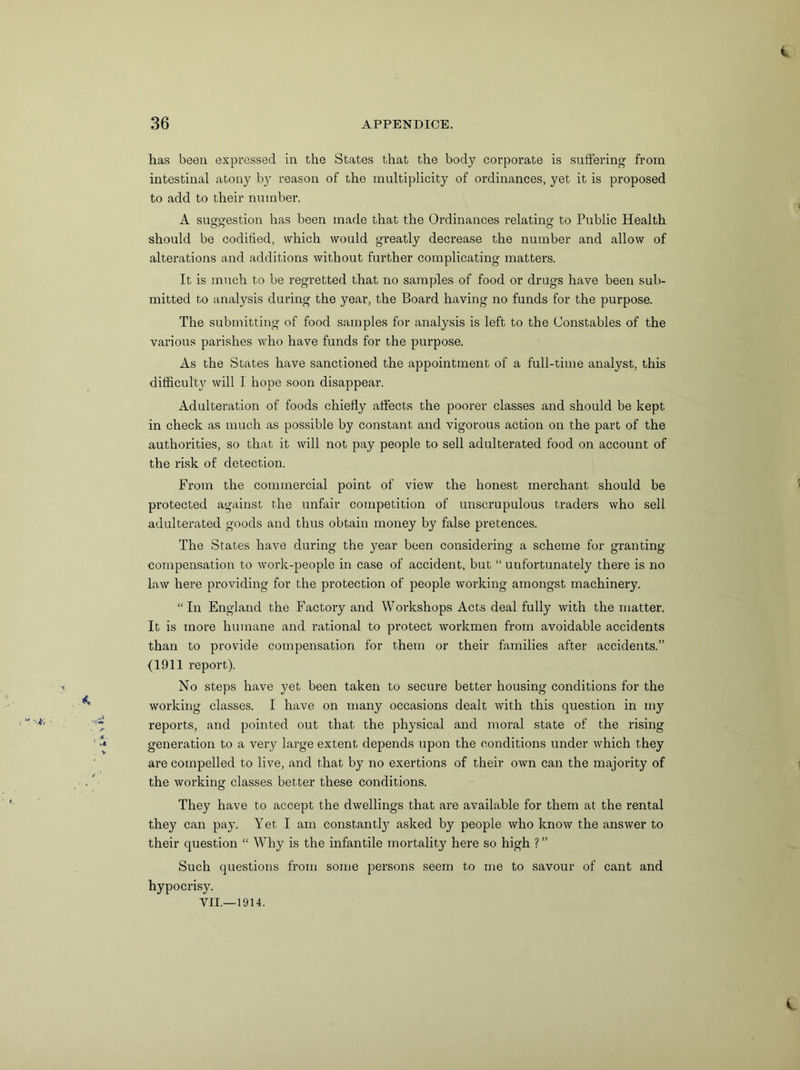 lias been expressed in the States that the body corporate is suffering from intestinal atony by reason of the multiplicity of ordinances, yet it is proposed to add to their number. A susrg’estion has been made that the Ordinances relating to Public Health on o should be codified, which would greatly decrease the number and allow of alterations and additions without further complicating matters. It is much to be regretted that no samples of food or drugs have been sub- mitted to analysis during the year, the Board having no funds for the purpose. The submitting of food samples for analysis is left to the Constables of the various parishes who have funds for the purpose. As the States have sanctioned the appointment of a full-time analyst, this difficulty will I hope soon disappear. Adulteration of foods chiefly affects the poorer classes and should be kept in check as much as possible by constant and vigorous action on the part of the authorities, so that it will not pay people to sell adulterated food on account of the risk of detection. From the commercial point of view the honest merchant should be protected against the unfair competition of unscrupulous traders who sell adulterated goods and thus obtain money by false pretences. The States have during the year been considering a scheme for granting compensation to work-people in case of accident, but “ unfortunately there is no law here providing for the protection of people working amongst machinery. “ In England the Factory and Workshops Acts deal fully with the matter. It is more humane and rational to protect workmen from avoidable accidents than to provide compensation for them or their families after accidents.” (1911 report). No steps have yet been taken to secure better housing conditions for the working classes. I have on many occasions dealt with this question in my reports, and pointed out that the physical and moral state of the rising generation to a very large extent depends upon the conditions under which they are compelled to live, and that by no exertions of their own can the majority of the working classes better these conditions. They have to accept the dwellings that are available for them at the rental they can pay. Yet I am constant.^ asked by people who know the answer to their question “ Why is the infantile mortality here so high ? ” Such questions from some persons seem to me to savour of cant and hypocrisy.