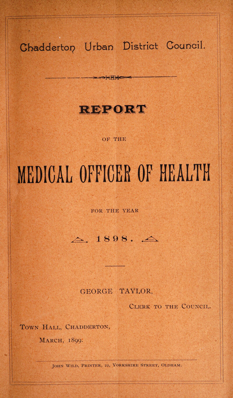 OF THE I FOR THE YEAR MEDICAL OFFICER OF HEALTH 18 9 8 GEORGE TAYEOR, Clerk to the Council. Town Hall, Chadderton, March, 1899.