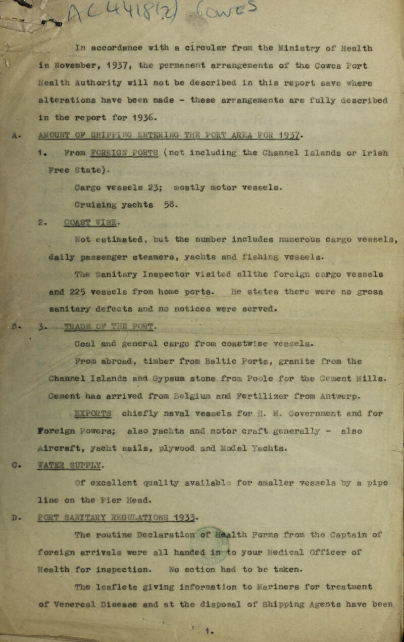 fot *£cw» In accordance with a circular from the Ministry of Health in November, 1937* the permanent arrangements ol* tne Cowes Port health Authority will not be described in this report save where alterations have been made - these arrangements are fully described in the report for 1936. amount OF dhl. il G juhThiKlivd THE PORT ARIA VOH 1937. 1. From FQRh.IG^ iuRTS (not including the Channel Islands or Irish Free State). Cargo vessels 23; mostly motor vessels. Cruising yachts 38. 2. COAST :.ISh. hot estimated, but the number includes numerous cargo vessels, daily passenger steamers, yachts and fishing vessels. The Sanitary Inspector visited allthe foreign cargo vessels and 225 vessels from home ports. lie states there were no gross sanitary defects and no notices were served. 3. TRADC C? THS PORT. Coal arid general cargo from coastwise vessels. From abroad, timber from Baltic Forts, granite from the Channel Islands and Gypsum stone from Poole for the Cement Mills. Cement has arrived from Belgium and Fertilizer from Antwerp. KXPQHTC chiefly naval vessels for il. M. Government and for Foreign Powers; also yachts and motor craft generally - also ..ircraft, yacht sails, plywood and Model Yachts. '£ATE3 SUPPLY. Of excellent quality availabl; for smaller vessels by a uipe \ line on the Fier Head. PORT SANITARY RhGdhATIONS 1933. | The routine Declaration of Health Forms from the Captain of foreign arrivals were all handed in to your ? edical Officer of Health for inspection. No action had to be taken. The leaflets giving information to Mariners for treatment of Venereal Disease and at the disposal of Shipping Agents have been i 4