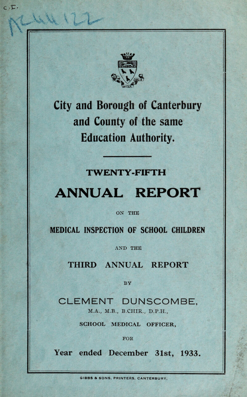 \V*W City and Borough of Canterbury and County of the same Education Authority. TWENTY-FIFTH ANNUAL REPORT ON THE MEDICAL INSPECTION OF SCHOOL CHILDREN AND THE THIRD ANNUAL REPORT BY CLEMENT DUNSCOMBE, M.A., M.B., B.CHIR., D.P.H., SCHOOL MEDICAL OFFICER, FOR Year ended December 31st, 1933. GIBBS a SONS, PRINTERS, CANTERBURY,