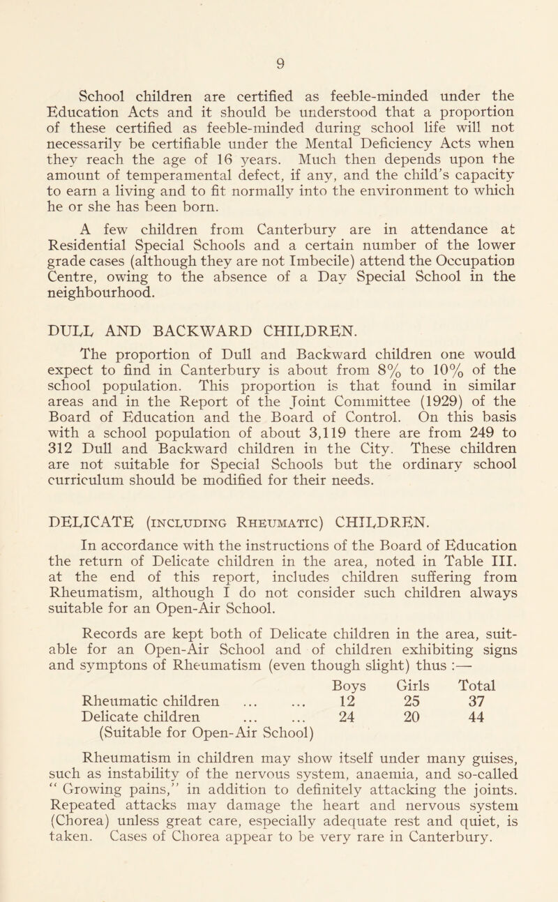 School children are certified as feeble-minded under the Education Acts and it should be understood that a proportion of these certified as feeble-minded during school life will not necessarily be certifiable under the Mental Deficiency Acts when they reach the age of 16 years. Much then depends upon the amount of temperamental defect, if any, and the child's capacity to earn a living and to fit normally into the environment to which he or she has been born. A few children from Canterbury are in attendance at Residential Special Schools and a certain number of the lower grade cases (although they are not Imbecile) attend the Occupation Centre, owing to the absence of a Day Special School in the neighbourhood. DUEL AND BACKWARD CHILDREN. The proportion of Dull and Backward children one would expect to find in Canterbury is about from 8% to 10% of the school population. This proportion is that found in similar areas and in the Report of the Joint Committee (1929) of the Board of Education and the Board of Control. On this basis with a school population of about 3,119 there are from 249 to 312 Dull and Backward children in the City. These children are not suitable for Special Schools but the ordinary school curriculum should be modified for their needs. DELICATE (including Rheumatic) CHILDREN. In accordance with the instructions of the Board of Education the return of Delicate children in the area, noted in Table III. at the end of this report, includes children suffering from Rheumatism, although I do not consider such children always suitable for an Open-Air School. Records are kept both of Delicate children in the area, suit- able for an Open-Air School and of children exhibiting signs and symptons of Rheumatism (even though slight) thus :— Boys Girls Total Rheumatic children ... ... 12 25 37 Delicate children ... ... 24 20 44 (Suitable for Open-Air School) Rheumatism in children may show itself under many guises, such as instability of the nervous system, anaemia, and so-called “ Growing pains,” in addition to definitely attacking the joints. Repeated attacks may damage the heart and nervous system (Chorea) unless great care, especially adequate rest and quiet, is taken. Cases of Chorea appear to be very rare in Canterbury.