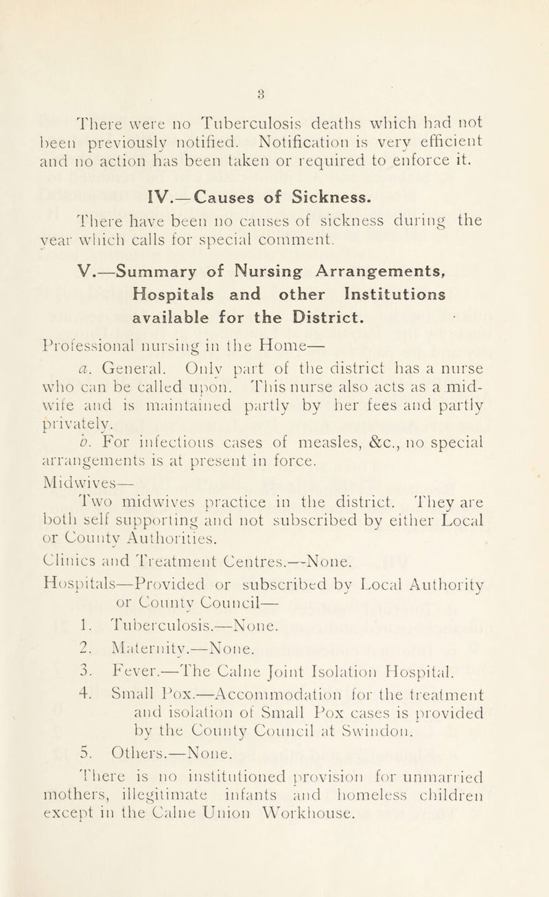 There were no Tuberculosis deaths which had not been previously notified. Notification is very efficient and no action has been taken or required to enforce it. IV.— Causes of Sickness. There have been no causes of sickness during the year which calls for special comment. V.—Summary of Nursing Arrangements, H ospitals and other Institutions available for the District. Professional nursing in the Home— a. General. Only part of the district has a nurse who can be called upon. This nurse also acts as a mid- wife and is maintained partly by her fees and partly privately. b. For infectious cases of measles, &c., no special arrangements is at present in force. Mid wives— Two midwives practice in the district. They are both self supporting and not subscribed by either Local or Countv Authorities. Clinics and Treatment Centres.—None. Hospitals—Provided or subscribed by Local Authority or County Council— 1. Tuberculosis.—None. 2. Maternitv.—None. 3. Fever.—The Caine Joint Isolation Hospital. 4. Small Pox.—Accommodation for the treatment and isolation of Small Pox cases is provided by the County Council at Swindon. 5. Others.—None. There is no institntioned provision for unmarried mothers, illegitimate infants and homeless children except in the Caine Union Workhouse.