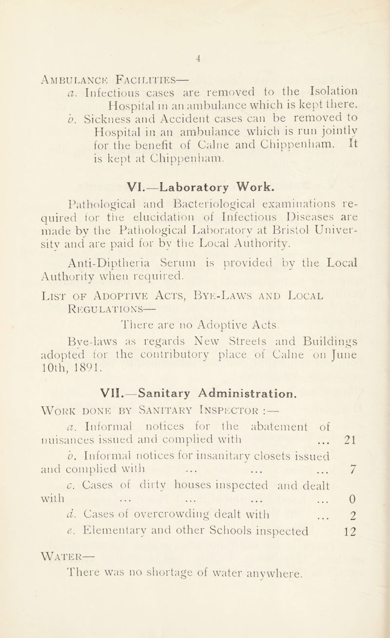 A M BU L A NC E Fa CI LIT IES— a. Infectious cases are removed to the Isolation Hospital in an ambulance which is kept there. b. Sickness and Accident cases can be removed to Hospital in an ambulance which is run jointly for the benefit of Caine and Chippenham. It is kept at Chippenham. VI.—Laboratory Work. Pathological and Bacteriological examinations re- quired tor the elucidation of Infectious Diseases are made by the Pathological Laboratory at Bristol Univer- sitv and are paid for by the Local Authority. Anti-Diptheria Serum is provided by the Local Authority when required. List of Adoptive Acts, Bye-Laws and Local Regulations— There are no Adoptive Acts. Bve-laws as regards New Streets and Buildings adopted for the contnbutorv place of Caine on Tune 10th, 1891. VII.—Sanitary Administration. Work done by Sanitary Inspector : — a. Informal notices for the abatement of nuisances issued and complied with ... 21 b. Informal notices for insanitary closets issued and complied with ... ... ... 7 c. Cases of dirty houses inspected and dealt with ... ... ... ... 0 d. Cases of overcrowding dealt with ... 2 e. Elementary and other Schools inspected 12 Water— There was no shortage of water anywhere.