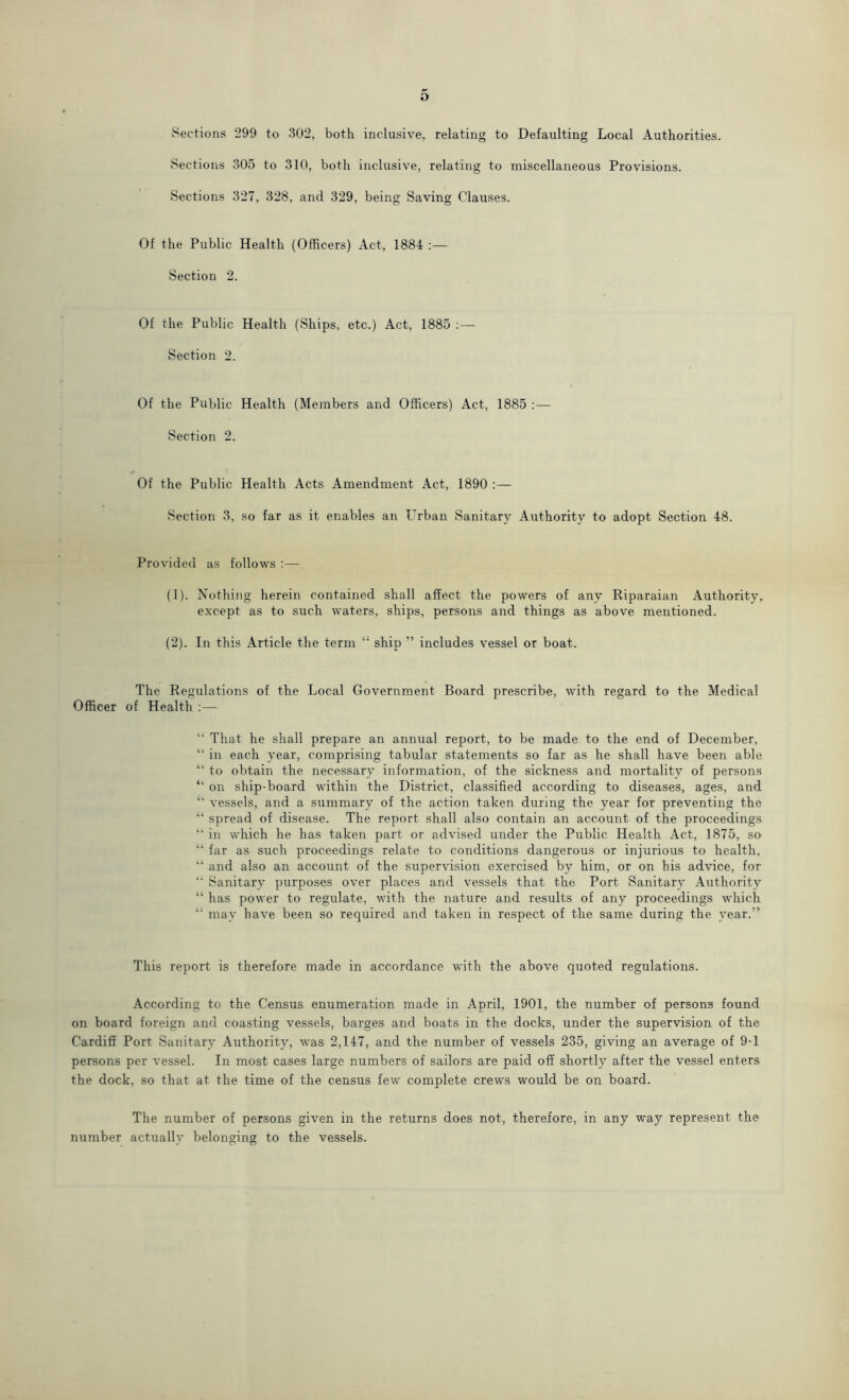 Sections 299 to 302, both inclusive, relating to Defaulting Local Authorities. Sections 305 to 310, both inclusive, relating to miscellaneous Provisions. Sections 327, 328, and 329, being Saving Clauses. Of the Public Health (Officers) Act, 1884 :— Section 2. Of the Public Health (Ships, etc.) Act, 1885 Section 2. Of the Public Health (Members and Officers) Act, 1885 :— Section 2. Of the Public Health Acts Amendment Act, 1890 :— Section 3, so far as it enables an Urban Sanitary Authority to adopt Section 48. Provided as follows :— (1) . Nothing herein contained shall affect the powers of any Riparaian Authority, except as to such waters, ships, persons and things as above mentioned. (2) . In this Article the term “ ship ” includes vessel or boat. The Regulations of the Local Government Board prescribe, with regard to the Medical Officer of Health :— “ That he shall prepare an annual report, to be made to the end of December, “ in each year, comprising tabular statements so far as he shall have been able “ to obtain the necessary information, of the sickness and mortality of persons “ on ship-board within the District, classified according to diseases, ages, and “ vessels, and a summary of the action taken during the year for preventing the “ spread of disease. The report shall also contain an account of the proceedings “ in which he has taken part or advised under the Public Health Act, 1875, so “ far as such proceedings relate to conditions dangerous or injurious to health, “ and also an account of the supervision exercised by him, or on his advice, for “ Sanitary purposes over places and vessels that the Port Sanitary Authority “ has power to regulate, with the nature and results of any proceedings which “ may have been so required and taken in respect of the same during the year.” This report is therefore made in accordance with the above quoted regulations. According to the Census enumeration made in April, 1901, the number of persons found on board foreign and coasting vessels, barges and boats in the docks, under the supervision of the Cardiff Port Sanitary Authority, was 2,147, and the number of vessels 235, giving an average of 9-1 persons per vessel. In most cases large numbers of sailors are paid off shortly after the vessel enters the dock, so that at the time of the census few complete crews would be on board. The number of persons given in the returns does not, therefore, in any way represent the number actually belonging to the vessels.