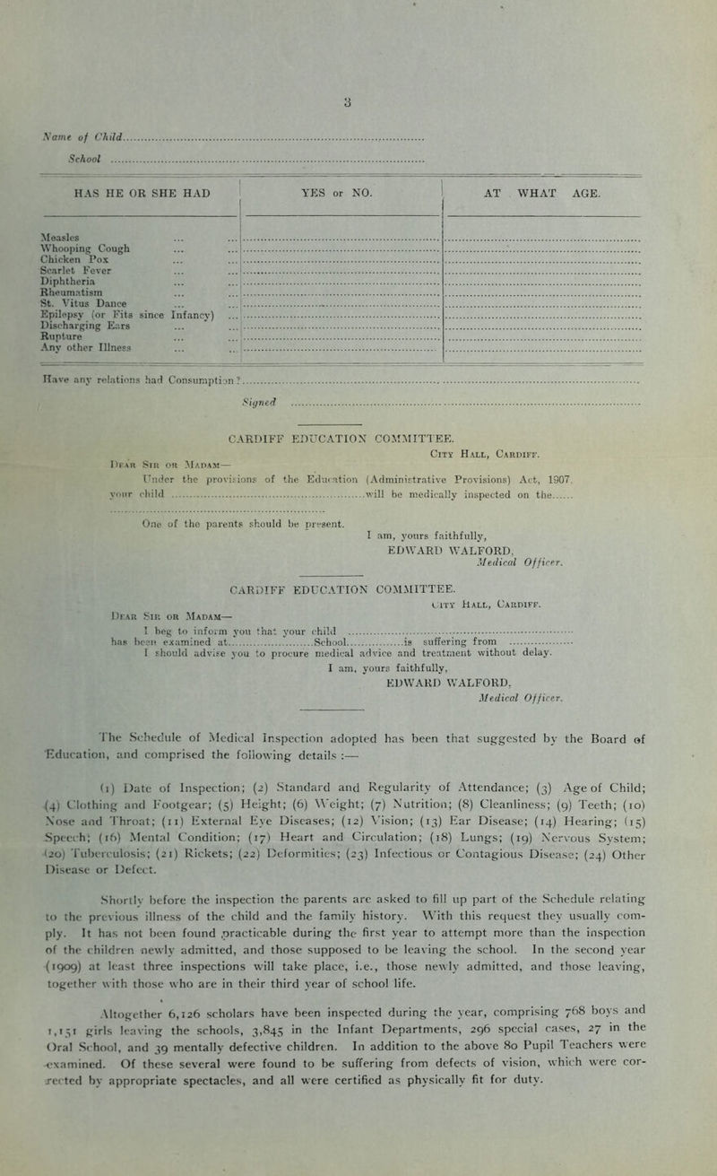 .Voffie of Child School .... y HAS HE OR SHE HAD YES or NO. AT WHAT AGE. Measles Whooping Cough Chicken Pox Sc.Trlet Fever Diphtheria Rheum.itism St. Vitus Dance Epilepsv (or Fits sinrft Tnfnnry) Discharging Ears Rupture Anv other Illness Have any relations had Consumption ? Si(j7ied CARDIFF EDUCATION COMMITTEE. City Hall, Cardiff. Dfau Sir or Madam— TTndor the provisions of the Education (Administrative Provisions) Act, 1907. your child will be medically inspected on the One of the parents should he present. I am, yours faithfully, EDWARD WALFORD, Medical Officer. CARDIFF EDUCATION COMMITTEE. vai'Y Hall, Cardiff. Dear Sir or Madam— I beg to inform you th.at your child has been examined at School is suffering from I should advise you to procure medical advice and treatment without delay. I am, yours faithfully, EDWARD WALFORD, Medical Officer. The Schedule of IMedical Inspection adopted has been that suggested by the Board of ■Education, and comprised the following details :— (i) Date of Inspection; (2) Standard and Regularity of Attendance; (3) Age of Child; (4) Clothing and Footgear; (5) Height; (6) Weight; (7) Nutrition; (8) Cleanliness; (9) Teeth; (10) Nose and Throat; (ii) External Eye Diseases; (12) \'ision; (13) Ear Disease; (14) Hearing; (15) Speech; (16) Mental Condition; (17) Heart and Circulation; (18) Lungs; (19) Nervous System; (20) Tuberculosis; (21) Rickets; (22) Deformities; (23) Infectious or Contagious Disease; (24) Other Disease or Defect. .Shorllv before the inspection the parents arc asked to fill up part of the Schedule relating to the previous illness of the child and the family history. With this request they usually com- ply. It has not been found .practicable during the first year to attempt more than the inspection of the children newly admitted, and those supposed to be leaving the school. In the second year (1909) at least three inspections will take place, i.e., those newly admitted, and those leaving, together with those who are in their third year of school life. .Altogether 6,126 scholars have been inspected during the year, comprising 768 boys and 1,131 girls leaving the schools, 3,845 >*1 Infant Departments, 296 special cases, 27 in the Oral School, and 39 mentally defective children. In addition to the above 80 Pupil 1 eachers were examined. Of these several were found to be suffering from defects of vision, which were cor- rected by appropriate spectacles, and all were certified as physically fit for duty.