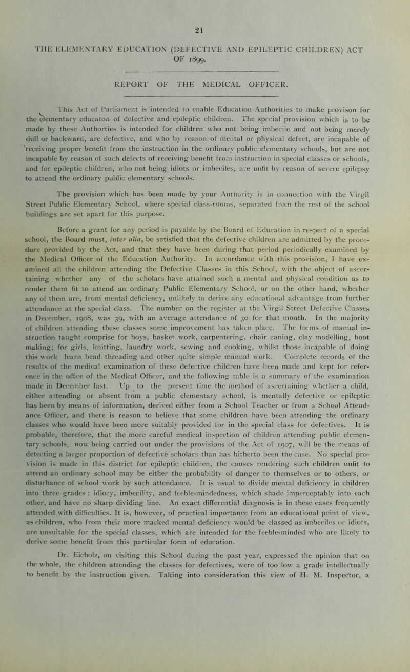 THK ELK Mr-: NT ARY EDUCATION (DEEECTIVE AND EPILEPTIC CHILDREN) ACT OP' 1S99. REPORT OF THE MEDICAL OFFICER. ^ This Act of Parliament is intended to enable Education Authorities to make provison for the elementary educaton of defective and epileptic children. The special provision which is to be made by these .Vuthorties is intended for children who not being imbecile and not being merely dull or backward, are defective, and who by reason of mental or physical defect, are incapable of 'receiving proper benefit from the instruction in the ordinary public elementary schools, but are not incapable by reason of such defects of receiving benefit from instruction in special classes or schools, and for epileptic children, who not being idiots or imbeciles, are unfit by reason of severe epilepsy to attend the ordinary public elementary schools. The provision which has been made by your Authority is in connection with the \’irgil Street Public Elementary School, where special class-rooms, sepaiated from the rest of the school buildings are set apart for this purpose. Before a grant for any period is payable by the Board of l-lducation in respect of a special school, the Board must, inter alia, be satisfied that the defective children are admitted by the proce- dure provided by the .\.ct, and that they have been during that period periodically examined by the Medical Officer of the Education Authority. In accordance with this provision, I have ex- amined all the children attending the Defective Classes in this School, with the object of ascer- taining whether any of the scholars have attained such a mental and physical condition as to render them fit to attend an ordinary Public Elementary School, or on the other hand, whether anv of them are, from mental deficiency, unlikeh’ to deri\ e any educational advantage from further attendance at the special class. The number on the register at the \'irgil Street Defective Classes fn December, 1908, was 39, with an average attendance of 30 for that month. In the majority of children attending these classes some improvement has taken place. The forms of manual in- struction taught comprise for boys, basket work, carpentering, chair caning, clay modelling, boot making; for girls, knitting, laundry work, sewing and cooking, whilst those incapable of doing this work learn bead threading and other quite simple manual work. Complete records of the results of the medical examination of these defecti\e children ha\ e been made and kept for refer- ence in the ollicc of the Medical Officer, and the following table is a summar\- of the examination made in December last. Up to the present time the method of ascertaining whether a child, either attending or absent from a public elementary school, is mentally defective or epileptic has been by means of information, derived either from a School Teacher or from a School Attend- ance Officer, and there is reason to believe that some children ha\e been attending the ordinary classes who would have been more suitably provided for in the special class for defectives. It is probable, therefore, that the more careful medical inspection of children attending public elemen- tary schools, now being carried out under the provisions of the .\ct of 1907, w 111 be the means of detecting a larger proportion of defective scholars than has hitherto been the case. No special pro- vision is made in this district for epileptic children, the causes rendering such children unfit to attend an ordinary school may be either the probability of danger to themselves or to others, or disturbance of school work by such attendance. It is usual to divide mental deficiency in children into three grades : idiocy, imbecilitv, and feeble-mindedncss, which shade imperceptably into each other, and have no sharp dividing line. An exact differential diagnosis Is in these cases frequently attended with difficulties. It is, however, of practical importance from an erhu'ational point of view, as children, who from their more marked mental deficiency would be classed as imbeciles or idiots, are unsuitable for the special classes, which are intended for the feeble-minded who are likely to derive some benefit from this particular form of education. Dr. Eicholz, on visiting this .School during the past year, expressed the opinion that on the whole, the children attending the classes for defectives, were of too low a grade intellectually to benefit by the instruction given. Taking into consideration this view of H. M. Inspector, a