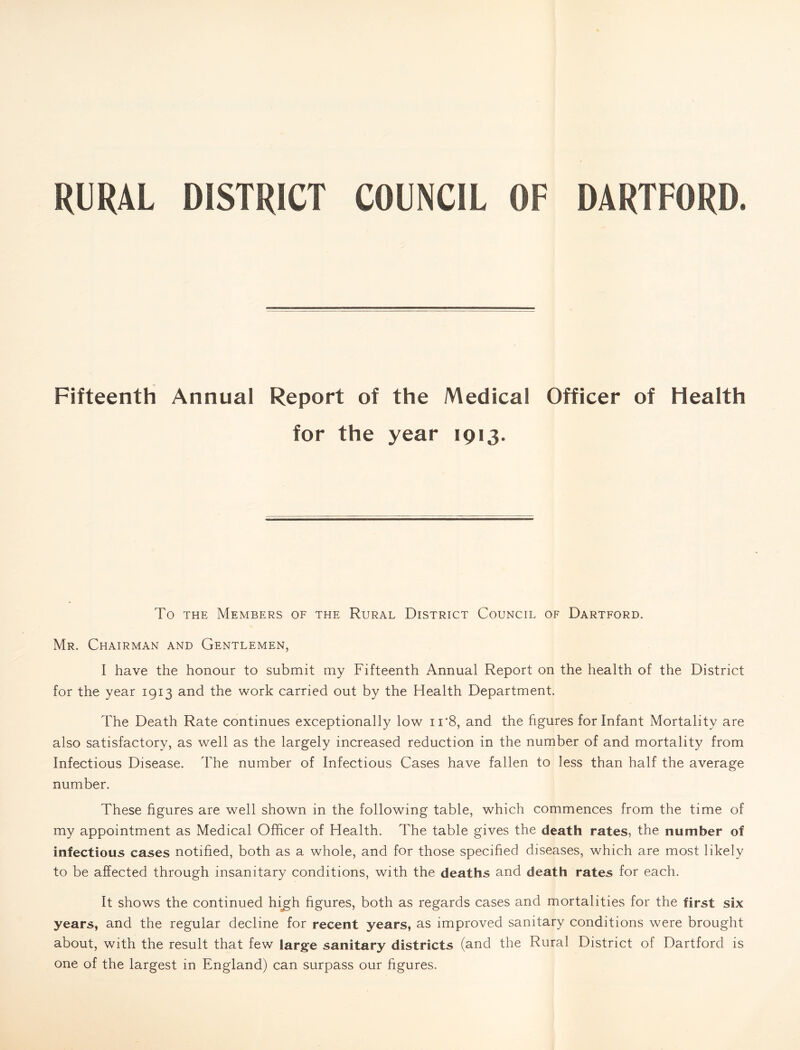 DISTRICT COUNCIL OF DARTFORD. RURAL Fifteenth Annual Report of the Medical Officer of Health for the year 1913. To THE Members of the Rural District Council of Dartford. Mr. Chairman and Gentlemen, I have the honour to submit my Fifteenth Annual Report on the health of the District for the year 1913 and the work carried out by the Health Department. The Death Rate continues exceptionally low ii‘8, and the figures for Infant Mortality are also satisfactory, as well as the largely increased reduction in the number of and mortality from Infectious Disease. The number of Infectious Cases have fallen to less than half the average number. These figures are well shown in the following table, which commences from the time of my appointment as Medical Officer of Health. The table gives the death rates, the number of infectious cases notified, both as a whole, and for those specified diseases, which are most likely to be affected through insanitary conditions, with the deaths and death rates for each. It shows the continued hi^h figures, both as regards cases and mortalities for the first six years, and the regular decline for recent years, as improved sanitary conditions were brought about, with the result that few large sanitary districts (and the Rural District of Dartford is one of the largest in England) can surpass our figures.