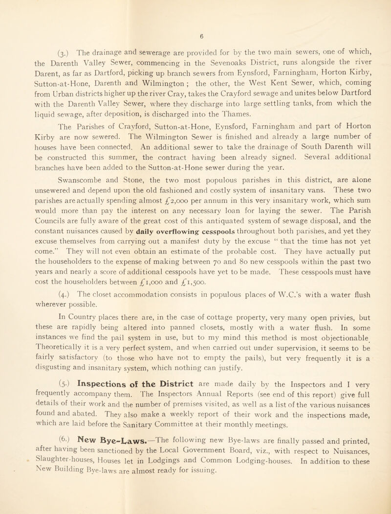 (3.) The drainage and sewerage are provided for by the two main sewers, one of which, the Darenth Valley Sewer, commencing in the Sevenoaks District, runs alongside the river Darent, as far as Dartford, picking up branch sewers from Eynsford, Farningham, Horton Kirby, Sutton-at-Hone, Darenth and Wilmington ; the other, the West Kent Sewer, which, coming from Urban districts higher up the river Cray, takes the Crayford sewage and unites below Dartford with the Darenth Valley Sewer, wTere they discharge into large settling tanks, from which the liquid sewage, after deposition, is discharged into the Thames. The Parishes of Crayford, Sutton-at-Hone, Eynsford, Farningham and part of Horton Kirby are now sewered. The Wilmington Sewer is finished and already a large number of houses have been connected. An additional sewer to take the drainage of South Darenth will be constructed this summer, the contract having been already signed. Several additional branches have been added to the Sutton-at-Hone sewer during the year. Swanscombe and Stone, the two most populous parishes in this district, are alone unsewered and depend upon the old fashioned and costly system of insanitary vans. These two parishes are actually spending almost £2,000 per annum in this very insanitary work, which sum would more than pay the interest on any necessary loan for laying the sewer. The Parish Councils are fully aware of the great cost of this antiquated system of sewage disposal, and the constant nuisances caused by daily overflowing cesspools throughout both parishes, and yet they excuse themselves from carrying out a manifest duty by the excuse “ that the time has not yet come.” They will not even obtain an estimate of the probable cost. They have actually put the householders to the expense of making between 70 and 80 new cesspools within the past two years and nearly a score of additional cesspools have yet to be made. These cesspools must have cost the householders between 1,000 and £1,^00. (4.) The closet accommodation consists in populous places of W.C.’s with a water flush wherever possible. In Country places there are, in the case of cottage property, very many open privies, but these are rapidly being altered into panned closets, mostly with a water flush. In some instances we find the pail system in use, but to my mind this method is most objectionable Theoretically it is a very perfect system, and when carried out under supervision, it seems to be fairly satisfactory (to those who have not to empty the pails), but very frequently it is a disgusting and insanitary system, which nothing can justify. (5.) Inspections of the District are made daily by the Inspectors and I very frequently accompany them. The Inspectors Annual Reports (see end of this report) give full details of their work and the number of premises visited, as well as a list of the various nuisances found and abated. They also make a weekly report of their work and the inspections made, which are laid before the Sanitary Committee at their monthly meetings. (b.) New Bye—Iya.WSt—The following new Bye-laws are finally passed and printed, after having been sanctioned by the Local Government Board, viz., with respect to Nuisances, Slaughter-houses, Houses let in Lodgings and Common Lodging-houses. In addition to these New Building Bye-laws are almost ready for issuing.