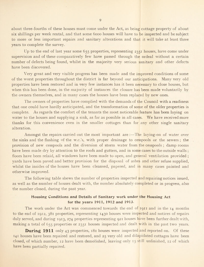 about three-fourths of these houses must come under the Act, as being cottage property of about six shillings per week rental, and that some 6000 houses will have to be inspected and be subject to more or less important repairs and sanitary alterations and that it will take at least three years to complete the survey. Up to the end of last year some 655 properties, representing 2351 houses, have come under supervision and of these comparatively few have passed through the ordeal without a certain number of defects being found, whilst in the majority very serious sanitary and other defects have been discovered. Very great and very visible progress has been made and the improved conditions of some of the worst properties throughout the district is far beyond our anticipations. Many very old properties have been restored and in very few instances has it been necessary to close houses, but when this has been done, in the majority of instances the closure has been made voluntarily by the owners themselves, and in many cases the houses have been replaced by new ones. The owners of properties have complied with the demands of the Council with a readiness that one could have hardly anticipated, and the transformation of some of the older properties is complete. As regards the comfort of the tenants the most noticeable feature has been laying on water to the houses and supplying a sink, as far as possible in all cases. We have received more thanks for this convenience even in the smaller cottages than for any other single sanitary alteration. Amongst the repairs carried out the most important are :—The laying-on of water over the sinks and the flushing of the w.c.’s, with proper drainage to cesspools or the sewers ; the provision of new cesspools and the diversion of storm water from the cesspools ; damp rooms have been made dry by attention to the roofs and gutters, and in some cases to the outside walls ; floors have been relaid, all windows have been made to open, and general ventilation provided ; yards have been paved and better provision for the disposal of ashes and other refuse supplied, whilst the insides of the houses have been cleansed, papered, and in many cases painted and otherwise improved. The following table shews the number of properties inspected and repairing notices issued, as well as the number of houses dealt with, the number absolutely completed or in progress, also the number closed, during the past year. Housing Conditions and Details of Sanitary work under the Housing Act for the years 1911, 1912 and 1913. The work under the Act was commenced towards the end of 1911 and in the 14 months to the end of 1912, 381 properties, representing 1430 houses were inspected and notices of repairs duly served, and during 1913, 274 properties representing 921 houses have been further dealt with, making a total of 655 properties or 2351 houses inspected and dealt with in the past two years. During 1911 only 43 properties, 181 houses were inspected and reported on. Of these 141 houses have been repaired and restored, and 25 very old and dilapidated cottages have been closed, of which number, 12 have been demolished, leaving only 15 still unfinished, 12 of which have been partially repaired.