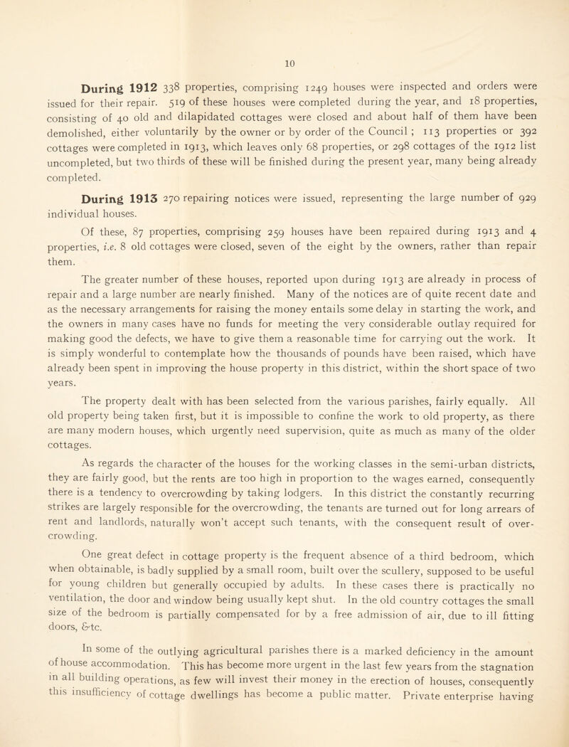 During 1912 338 properties, comprising 1249 houses were inspected and orders were issued for their repair. 519 of these houses were completed during the year, and 18 properties, consisting of 40 old and dilapidated cottages were closed and about half of them have been demolished, either voluntarily by the owner or by order of the Council ; 113 properties or 392 cottages were completed in 1913, which leaves only 68 properties, or 298 cottages of the 1912 list uncompleted, but two thirds of these will be hnished during the present year, many being already completed. During 1913 270 repairing notices were issued, representing the large number of 929 individual houses. Of these, 87 properties, comprising 259 houses have been repaired during 1913 and 4 properties, i.e. 8 old cottages were closed, seven of the eight by the owners, rather than repair them. The greater number of these houses, reported upon during 1913 are already in process of repair and a large number are nearly finished. Many of the notices are of quite recent date and as the necessary arrangements for raising the money entails some delay in starting the work, and the owners in many cases have no funds for meeting the very considerable outlay required for making good the defects, we have to give them a reasonable time for carrying out the work. It is simply wonderful to contemplate how the thousands of pounds have been raised, which have already been spent in improving the house property in this district, within the short space of two years. The property dealt with has been selected from the various parishes, fairly equally. All old property being taken hrst, but it is impossible to conhne the work to old property, as there are many modern houses, which urgently need supervision, quite as much as many of the older cottages. As regards the character of the houses for the working classes in the semi-urban districts, they are fairly good, but the rents are too high in proportion to the wages earned, consequently there is a tendency to overcrowding by taking lodgers. In this district the constantly recurring strikes are largely responsible for the overcrowding, the tenants are turned out for long arrears of rent and landlords, naturally won’t accept such tenants, with the consequent result of over- crowding. One great defect in cottage property is the frequent absence of a third bedroom, which when obtainable, is badly supplied by a small room, built over the scullery, supposed to be useful for young children but generally occupied by adults. In these cases there is practically no ventilation, the door and window being usually kept shut. In the old country cottages the small size of the bedroom is partially compensated for by a free admission of air, due to ill fitting doors, dr-tc. In some of the outlying agricultural parishes there is a marked dehciency in the amount of house accommodation. This has become more urgent in the last few years from the stagnation m all building operations, as few will invest their money in the erection of houses, consequently this insufficiency of cottage dwellings has become a public matter. Private enterprise having