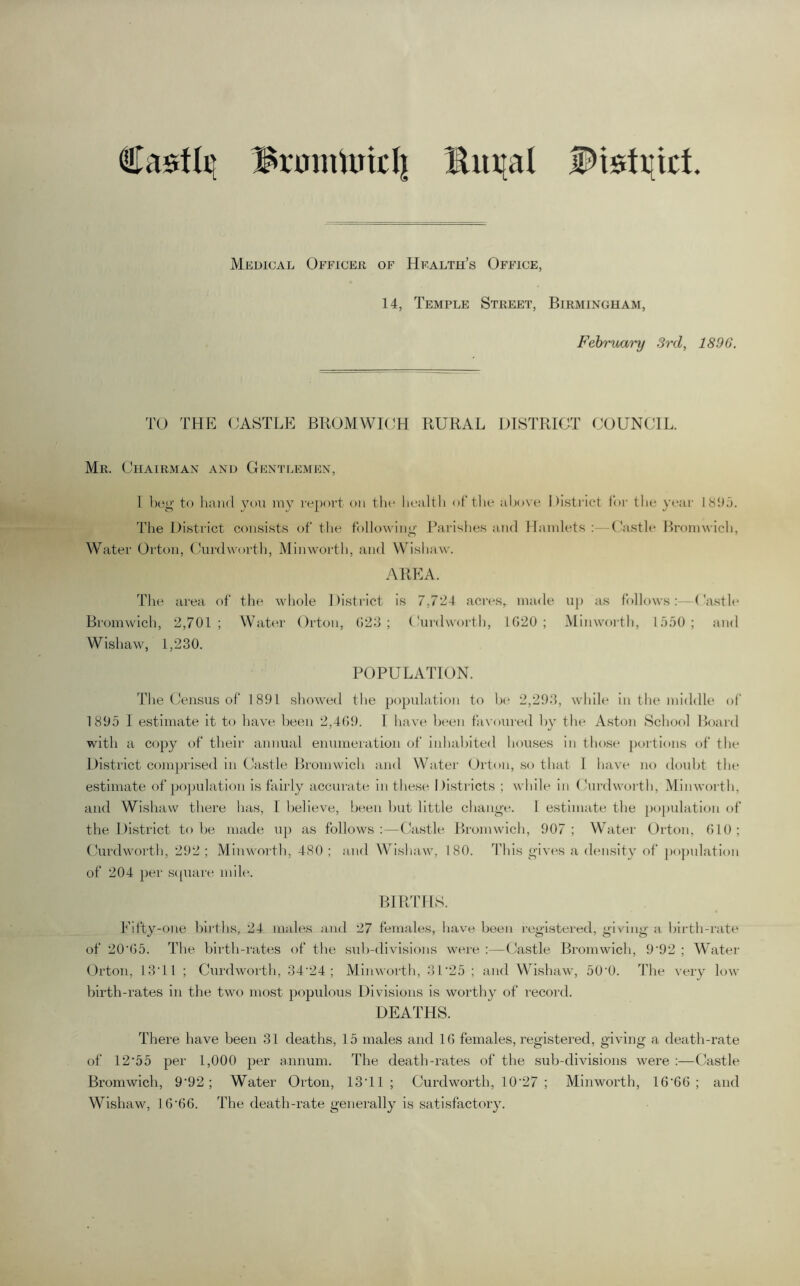 €a$flti Brumtuicli ^ut[al Medical Officeh of Health’s Office, 14, Temple Street, Birmingham, February 3rd, 1896. TO THE (JASTLE BROMWIOH RURAL DISTRICT COUNCIL. Mr. Chairman and Gentlemen, 1 beg te hand you my report on the health of the al)ove i )i.strict loi- the year 18!Ll. The District consists of tlie following Rarishes and Hamlets;—Casth* Bromwich, Water Orton, Curdwoi'th, Minworth, and Wishaw. AREA. The area of the whole District is 7,7*24 aci'es, made u[) as follows:—('a.stle Bromwich, 2,701; Water Orton, 023; (hirdworth, 1020; Minworth, 1.050; and Wishaw, 1,230. POPULATION. The Census of 1891 showed the popuhition to h(‘ 2,293, while in the middle ol' 1895 I estimate it to have been 2,409. I have been favoui-ed by the Aston School Hoard with a copy of their annual enumeration of inhabited houses in those poi-tions of the District comprised in Castle Bromwich and Water Orton, so that 1 have no doubt the estimate of po])ulatlon is tidily accurate in these Districts ; while in (hirdwoidh, Minworth, and Wishaw there has, I believe, been hut little change. 1 estimate the population of the District to he made up as follows:—Castle Bromwich, 907; Water Orton, GIO; Curdworth, 292 ; Minworth, 480 ; and Wishaw, 180. This gives a density of pojmlation of 204 per sipiare mile. BIRTHS. Eifty-one births, 24 males and 27 females, have been registered, giving a birth-rate of 20*05. The hlidli-rates of the suh-divisions were ;—Castle Bromwich, 9*92 ; Water (Orton, 13*11 ; Curdworth, 34*24; Minworth, 31*25 ; and Wishaw, 50*0. ’fhe very low birth-rates in the two most populous Divisions is worthy of record. DEATHS. There have been 31 deaths, 15 males and 10 females, registered, giving a death-rate of 12*55 per 1,000 per annum. The death-rates of the sub-divisions were ;—Castle Bromwich, 9*92; Water Orton, 13*11; Curdworth, 10*27 ; Minworth, 10*00; and Wishaw, 10*00. The death-rate generally is satisfactory.