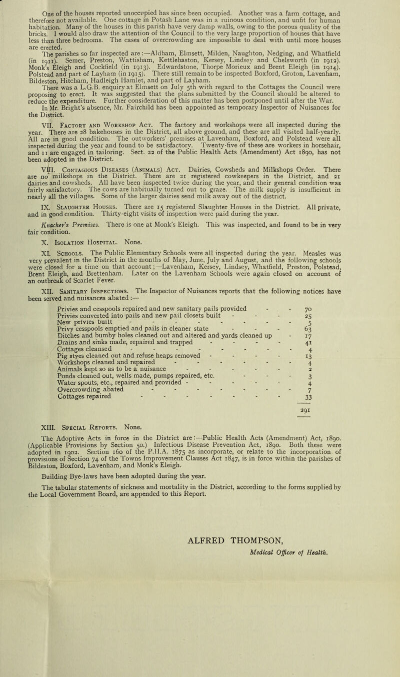 One of the houses reported unoccupied has since been occupied. Another was a farm cottage, and therefore not available. One cottage in Potash Lane was in a ruinous condition, and unfit for human habitation. Many of the houses in this parish have very damp walls, owing to the porous quality of the bricks. I would also draw the attention of the Council to the very large proportion of houses that have less than three bedrooms. The cases of overcrowding are impossible to deal with until more houses are erected. The parishes so far inspected are:—Aldham, Elmsett, Milden, Naughton, Nedging, and Whatfield (in 1911). Semer, Preston, Wattisham, Kettlebaston, Kersey, Lindsey and Chelsworth (in igia). Monk’s Eleigh and Cockfield (in 1913). Edwardstone, Thorpe Morieux and Brent Eleigh (in 1914). Polstead and part of Layham (in 1915). There still remain to be inspected Boxford, Groton, Lavenham, Bildeston, Hitcham, Hadleigh Hamlet, and part of Layham. There was a L.G.B. enquiry at Elmsett on July 5th with regard to the Cottages the Council were proposing to erect. It was suggested that the plans submitted by the Council should be altered to reduce the expenditure. Further consideration of this matter has been postponed until after the War. In Mr. Bright’s absence, Mr. Fairchild has been appointed as temporary Inspector of Nuisances for the District. VII. Factory and Workshop Act. The factory and workshops were all inspected during the year. There are 28 bakehouses in the District, all above ground, and these are all visited half-yearly. All are in good condition. The outworkers’ premises at Lavenham, Boxford, and Polstead were all inspected during the year and found to be satisfactory. Twenty-five of these are workers in horsehair, and II are engaged in tailoring. Sect. 22 of the Public Health Acts (Amendment) Act i8go, has not been adopted in the District. VIII. Contagious Diseases (Animals) Act. Dairies, Cowsheds and Milkshops Order. There are noT milkshops in the District. There are 21 registered cowkeepers in the District, and 21 dairies and cowsheds. All have been inspected twice during the year, and their general condition was fairly satisfactory. The cows are habitually turned out to graze. The milk supply is insufficient in nearly all the villages. Some of the larger dairies send milk away out of the district. IX. Slaughter Houses. There are 15 registered Slaughter Houses in the District. All private, and in good condition. Thirty-eight visits of inspection were paid during the year. Knacker’s Premises. There is one at Monk’s Eleigh. This was inspected, and found to be in very fair condition. X. Isolation Hospital. None. XI. Schools. The Public Elementary Schools were all inspected during the year. Measles was very prevalent in the District in the months of May, June, July and August, and the following schools were closed for a time on that account;—Lavenham, Kersey, Lindsey, Whatfield, Preston, Polstead, Brent Eleigh, and Brettenham. Later on the Lavenham Schools were again closed on account of an outbreak of Scarlet Fever. XII. Sanitary Inspections. The Inspector of Nuisances reports that the following notices have been served and nuisances abated :— Privies and cesspools repaired and new sanitary pails provided - - 70 Privies converted into pails and new pail closets built ... 2s New privies built ........ ^ Privy cesspools emptied and pails in cleaner state ... 5^ Ditches and bumby holes cleaned out and altered and yards cleaned up - 17 Drains and sinks made, repaired and trapped .... Cottages cleansed ........ ^ Pig styes cleaned out and refuse heaps removed - - - - 13 Workshops cleaned and repaired ...... ^ Animals kept so as to be a nuisance ..... 2 Ponds cleaned out, wells made, pumps repaired, etc. ' ’ ' 3 Water spouts, etc., repaired and provided ..... 4 Overcrowding abated ....... y Cottages repaired ....... 291 XIII. Special Reports. None. The Adoptive Acts in force in the District are:—Public Health Acts (Amendment) Act, 1890. (Applicable Provisions by Section 50.) Infectious Disease Prevention Act, i8go. Both these were adopted in 1902. Section 160 of the P.H.A. 1875 as incorporate, or relate to the incorporation of provisions of Section 74 of the Towns Improvement Clauses Act 1847, is in force within the parishes of Bildeston, Boxford, Lavenham, and Monk’s Eleigh. Building Bye-laws have been adopted during the year. The tabular statements of sickness and mortality in the District, according to the forms supplied by the Local Government Board, are appended to this Report. ALFRED THOMPSON, Medical Officer of Health.