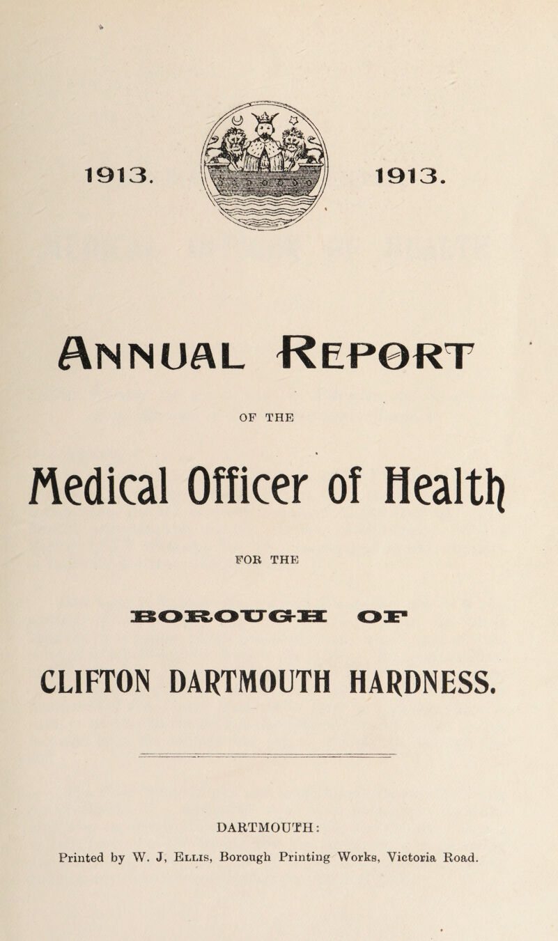 Annual Repsrt OF THE rtedical Officer of Healtli FOR THE CLIFTON DARTMOUTH HARDNESS. DARTMOUTH: Printed by W. J, Ellis, Borough Printing Works, Victoria Road.