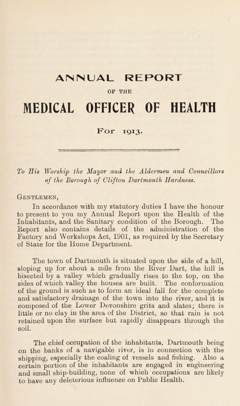 OF THE MEDICAL OFFICER OF HEALTH Kor 1913. To His Worship the Mayor and the Aldermen and Councillors of the Borough of Clifton Dartmouth Hardness. Gentlemen, In accordance with my statutory duties I have the honour to present to you my Annual Eeport upon the Health of the Inhabitants, and the Sanitary condition of the Borough. The Keport also contains details of the administration of the Factory and Workshops Act, 1901, as required by the Secretary of State for the Home Department. The town of Dartmouth is situated upon the side of a hill, sloping up for about a mile from the Kiver Dart, the hill is bisected by a valley which gradually rises to the top, on the sides of which valley the houses are built. The conformation of the ground is such as to form an ideal fall for the complete and satisfactory drainage of the town into the river, and it is composed of the Lower Devonshire grits and slates; there is little or no clay in the area of the District, so that rain is not retained upon the surface but rapidly disappears through the soil. The chief occupation of the inhabitants, Dartmouth being on the banks of a navigable river, is in connection with the shipping, especially the coaling of vessels and fishing. Also a certain portion of the inhabitants are engaged in engineering and small ship-building, none of which occupations are likely to have any deleterious influence on Public Health.