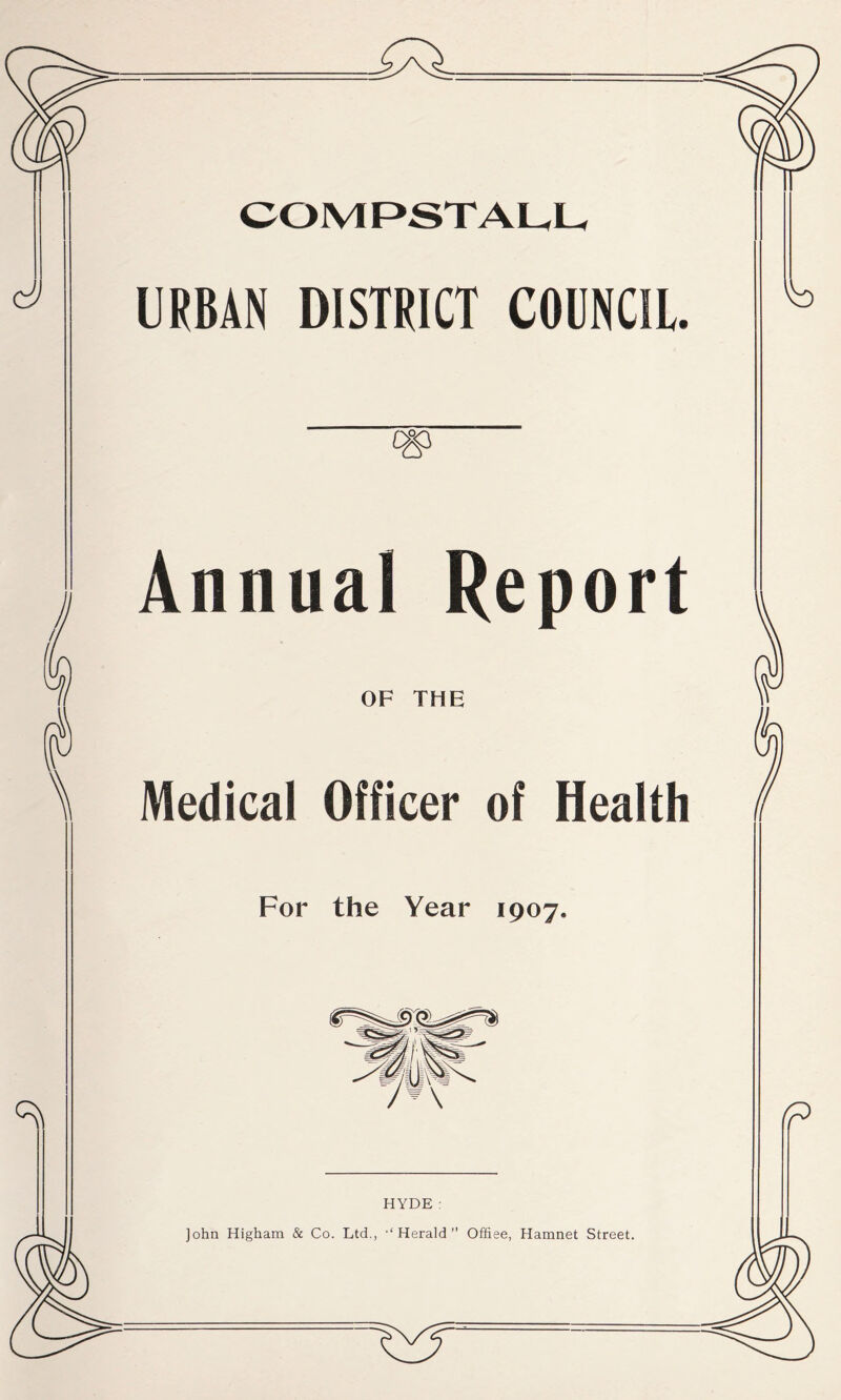 COMPSTAUU cy URBAN DISTRICT COUNCIL. cg> Annual Report OF THE Medical Officer of Health For the Year 1907. HYDE : John Higham & Co. Ltd,, •‘Herald” Offiee, Hamnet Street.