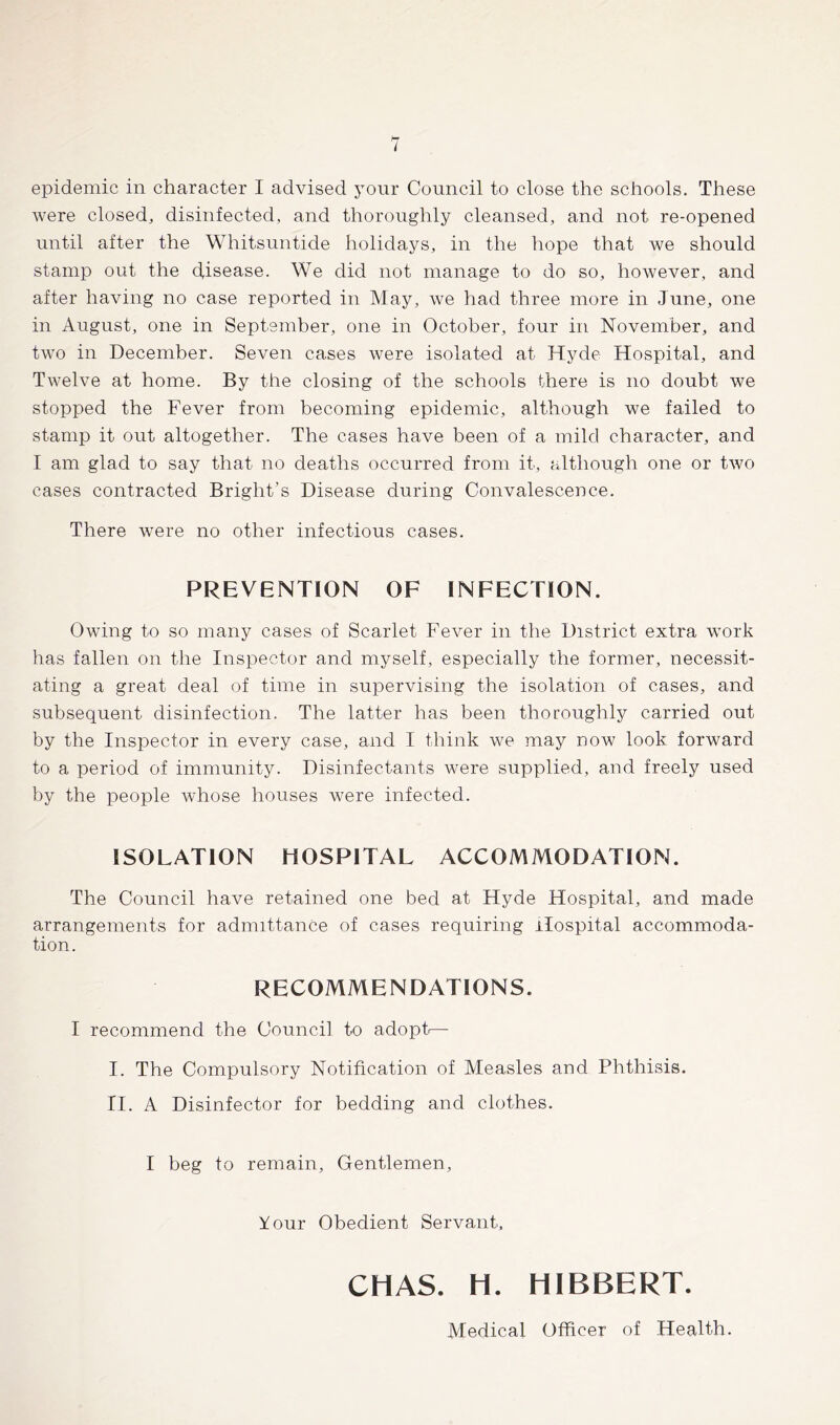 I epidemic in character I advised your Council to close the schools. These were closed, disinfected, and thoroughly cleansed, and not re-opened until after the Whitsuntide holidays, in the hope that we should stamp out the (disease. We did not manage to do so, however, and after having no case reported in May, we had three more in June, one in August, one in September, one in October, four in November, and two in December. Seven cases were isolated at Hyde Hospital, and Twelve at home. By the closing of the schools there is no doubt we stopped the Fever from becoming epidemic, although we failed to stamp it out altogether. The cases have been of a mild character, and I am glad to say that no deaths occurred from it, although one or two cases contracted Bright’s Disease during Convalescence. There were no other infectious cases. PREVENTION OF INFECTION. Owing to so many cases of Scarlet Fever in the District extra work has fallen on the Inspector and myself, especially the former, necessit- ating a great deal of time in supervising the isolation of cases, and subsequent disinfection. The latter has been thoroughly carried out by the Inspector in every case, and I think we may now look forward to a period of immunity. Disinfectants were supplied, and freely used by the people whose houses were infected. ISOLATION HOSPITAL ACCOMMODATION. The Council have retained one bed at Hyde Hospital, and made arrangements for admittance of cases requiring Hospital accommoda- tion. RECOMMENDATIONS. I recommend the Council to adopt— I. The Compulsory Notification of Measles and Phthisis. II. A Disinfector for bedding and clothes. I beg to remain. Gentlemen, Your Obedient Servant, CHAS. H. HIBBERT. Medical Officer of Health.