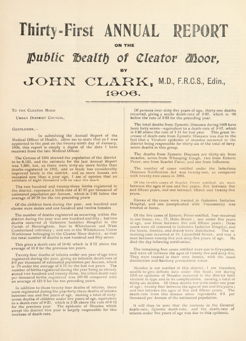 Thirty-First ANNUAL REPORT ON THE public ffiealtf) of Cleator Moor, BY JOHN CLARK, M.D., F.R.C.S., Edin., 1906. To the Cleator Moor Urban District Council, Gentlemen,— In submitting the Annual Report of the Medical Officer of Health, allow me to state that as I was appointed to the post on the twenty-ninth day of January, 1906, this report is simply a digest of the data I have received from the late Medical Officer. The Census of 1901 showed the population of the district to be 8,120, and the estimate for the last Annual Report was 7,880, but, as there were sixty-six more births than deaths registered in 1905, and as trade has considerably improved lately in the district, and as more houses are occupied now than a year ago, I am of opinion that an estimate of eight thousand will be near the mark. The two hundred and twenty-three births registered in the district, represent a birth-rate of 27-87 per thousand of estimated population per Annum, which is 2-92 below the average of 30-79 for the ten preceding years Of the children born during the year, one hundred and eleven were males and one hundred and twelve females The number of deaths registered as occurring within the district during the year was one hundred and fitty ; but two deaths occurred at Galemire Isolation Hospital in the Parish of Hensingham, four in Whitehaven and West Cumberland Infirmary ; and one in the Whitehaven Union Workhouse belonging to the Cleator Moor district, so that the total number of deaths is one hundred and fifty-seven. This gives a death-rate of 19-62 which is 3 72 above the average of 15 9 for the previous ten years. Twenty-four deaths of infants under one year of age were registered during the year, giving an infantile death-rate of 3-0 per thousand of estimated population per Annum, which is -73 under the average of 3 73 for the last ten years The number of births registered during the year being as already stated two hundred and twenty-three, the infant death-rate per thousand births registered was 107-62 compared with an average of 121‘3 for the ten preceding years. In addition to these twenty-four deaths of infants, there were registered during the year forty-three deaths of infants between one and five years of age, making a total of sixty- seven deaths of children under five years of age, equivalent to a death-rate of 8-37, which is 2-25 above the rate of 6-12 for the previous year The epidemic of Measles which swept the district this year is largely responsible for this increase of death-rate. Of persons over sixty-five years of age, thirty-one deaths occurred, giving a senile death-rate of 3-87, which is '06 below the rate of 3-93 for the preceding year. The total deaths from Zymotic Diseases during 1905 have been forty-seven—equivalent to a death-rate of 5-87, which is 4‘32 above the rate of 151 for last year This great in- crease of death-rate from Zymotic Diseases was due to the fact that a Virulent epidemic of measles occurred in the district being responsible for thirty-six of the total of forty- seven deaths in this group. The deaths from Zymotic Diseases are thirty-six from measles, seven from Whooping Cough, two from Enteric Fever, one from Scarlet Fever, and one from Influenza. The number of cases notified under the Infectious Diseases Notification Act was twenty-one, as compared with twenty-two cases in 1904. Of the twelve cases of Scarlet Fever notified, six were between the ages of one and five years, five between five and fifteen years, and one between fifteen and twenty-five years. Eleven of the cases were treated in Galemire Isolation Hospital, and one (complicated with Pneumonia) was treated at home. Of the five cases of Enteric Fever notified, four occurred in one house, viz., 77, Duke Street ; one under five years of age, and three between five and fifteen years ; these cases were all removed to Galemire Isolation Hospital, and the house, fomites, and drains were disinfected. The re- maining case occurred at 18, Leconfield Street, and was a man between twenty-five and sixty-five years of age. He died the day following notification. The remaining four cases notified were clue to Erysipelas, and were all between the ages of twenty-five and sixty-five. They were treated in their own homes, with the usual disinfection and Sanitary precautions taken. Measles is not notified in this district, I am therefore, unable to give definite data under this head; but during 1905 an epidemic of Measles occurred in the district both virulent in type and in its complications, causing a total of thirty-six deaths. Of these deaths ten were under one year of age ; twenty-four between the ages of one and five years ; and two between the ages of five and fifteen years. The death-rate from this disease alone represents 4*5 per thousand per Annum of the estimated population. It will thus be seen that the increase in the General death-rate, Zymotic death-rate, and the death-rate of infants under five years of age was due to this epidemic.