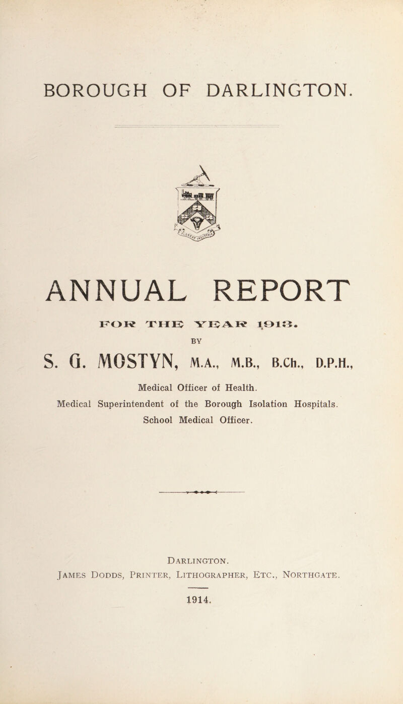BOROUGH OF DARLINGTON. ANNUAL REPORT ITOie TME: 10153. BY S. Q. MOSTYN, M.A., M.B., B.Ch., D.P.H., Medical Officer of Health. Medical Superintendent of the Borough Isolation Hospitals. School Medical Officer. Darlington. James Dodds, Printer, Lithographer, Etc., Northgate. 1914.