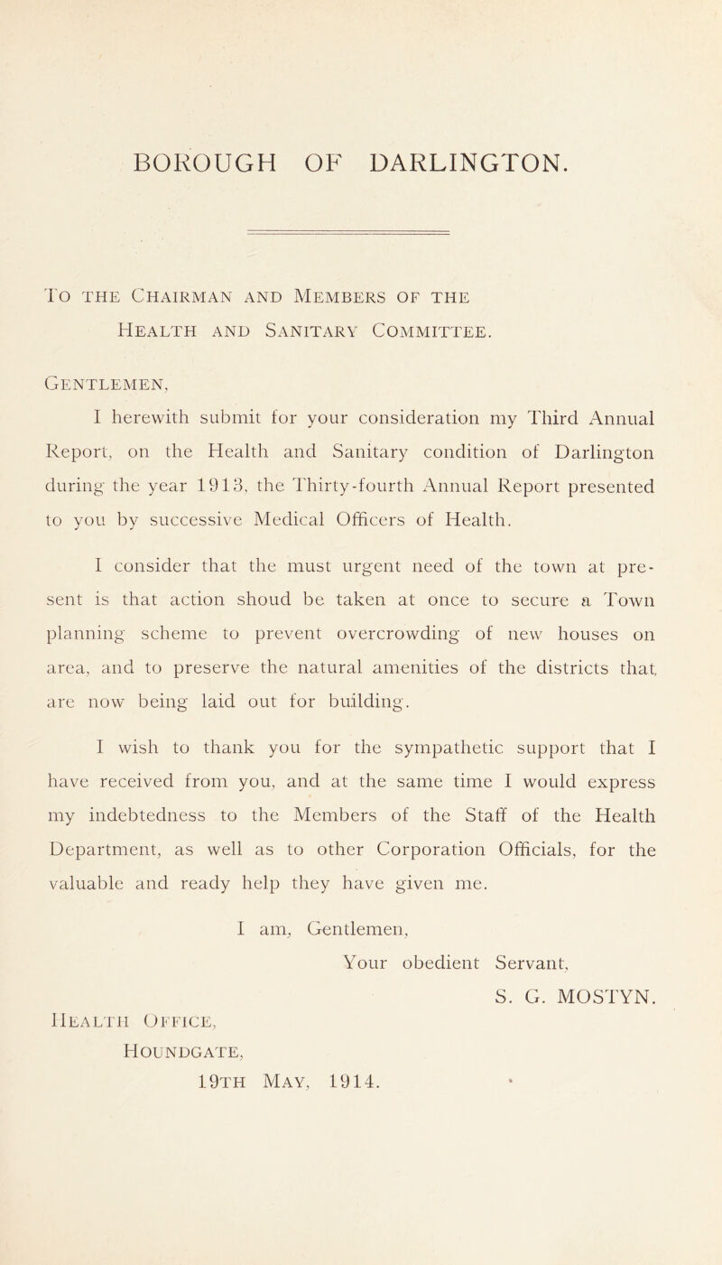 To THE Chairman and Members of the Health and Sanitary Committee. Gentlemen, I herewith submit for your consideration my Third Annual Report, on the Health and Sanitary condition of Darlington during the year 1913, the Thirty-fourth Annual Report presented to you by successive Medical Officers of Health. I consider that the must urgent need of the town at pre- sent is that action shoud be taken at once to secure a Town planning scheme to prevent overcrowding of new houses on area, and to preserve the natural amenities of the districts that, are now being laid out for building. I wish to thank you for the sympathetic support that I have received from you, and at the same time I would express my indebtedness to the Members of the Staff of the Health Department, as well as to other Corporation Officials, for the valuable and ready help they have given me. I am, Gentlemen, Your obedient Servant, S. G. MOSTYN. Health Office, Houndgate, 19th May, 1914.